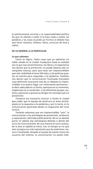 lo políticamente correcto y la responsabilidad política
(lo que no ofende a nadie ni le hace nada a nadie), las
palabras y las cosas (cuando ya hicimos el debate hay
que hacer volantes, folletos, libros, anuncios de tevé y
radio).
DE LO GENERAL A LO PARTICULAR
Lo que sabíamos
Como es lógico, había cosas que ya sabíamos sin
haber estado en la ciudad. Cualquiera fuese la realidad
con la que nos encontráramos, los libros y la experiencia
nos decían que la prevención no puede basarse sólo en
campañas masivas, pero que estas son imprescindibles
para dar visibilidad al tema VIH-sida y a las políticas pues-
tas en marcha para responder a la epidemia. También
nos decían que la comunicación focalizada (concepto
cuya definición acarrearía más de un debate) es impres-
cindible si se quiere llegar con información pertinente –
es decir adecuada en su forma, oportuna en su momento,
respetuosa en su contenido– a los diferentes grupos, sec-
tores y personas a quienes se dirigen los mensajes para la
prevención.
Tampoco era necesario conocer a fondo la ciudad
para saber que el equipo de salud era un actor privile-
giado en la respuesta a la epidemia y, por lo tanto, en la
comunicación generada desde un organismo del nivel
central.
También sabíamos que era imprescindible “atar” la
comunicación a las estrategias de prevención, asistencia
y capacitación, definidas políticamente. No es un detalle
poner el caballo (las estrategias) delante o detrás del
carro (la comunicación): de una manera el carro avanza,
de la otra el caballo se frena. Con el tiempo se vio que
esta consigna era más importante que las anteriores: ma-
siva o focalizada, dirigida al equipo de salud o hacia los
usuarios del sistema, la comunicación no podía inde-
209
.
A. Rojo, M. Carones, A. Ostrowski .
 