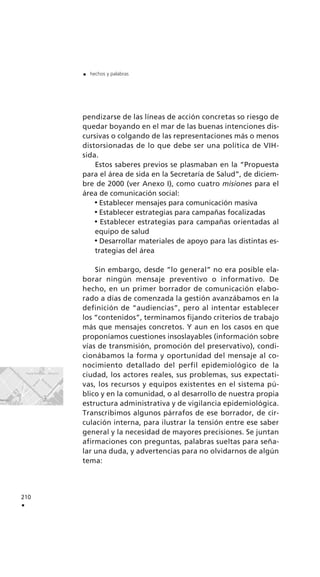 210
.
. hechos y palabras
pendizarse de las líneas de acción concretas so riesgo de
quedar boyando en el mar de las buenas intenciones dis-
cursivas o colgando de las representaciones más o menos
distorsionadas de lo que debe ser una política de VIH-
sida.
Estos saberes previos se plasmaban en la “Propuesta
para el área de sida en la Secretaría de Salud”, de diciem-
bre de 2000 (ver Anexo I), como cuatro misiones para el
área de comunicación social:
Establecer mensajes para comunicación masiva
Establecer estrategias para campañas focalizadas
Establecer estrategias para campañas orientadas al
equipo de salud
Desarrollar materiales de apoyo para las distintas es-
trategias del área
Sin embargo, desde “lo general” no era posible ela-
borar ningún mensaje preventivo o informativo. De
hecho, en un primer borrador de comunicación elabo-
rado a días de comenzada la gestión avanzábamos en la
definición de “audiencias”, pero al intentar establecer
los “contenidos”, terminamos fijando criterios de trabajo
más que mensajes concretos. Y aun en los casos en que
proponíamos cuestiones insoslayables (información sobre
vías de transmisión, promoción del preservativo), condi-
cionábamos la forma y oportunidad del mensaje al co-
nocimiento detallado del perfil epidemiológico de la
ciudad, los actores reales, sus problemas, sus expectati-
vas, los recursos y equipos existentes en el sistema pú-
blico y en la comunidad, o al desarrollo de nuestra propia
estructura administrativa y de vigilancia epidemiológica.
Transcribimos algunos párrafos de ese borrador, de cir-
culación interna, para ilustrar la tensión entre ese saber
general y la necesidad de mayores precisiones. Se juntan
afirmaciones con preguntas, palabras sueltas para seña-
lar una duda, y advertencias para no olvidarnos de algún
tema:
 