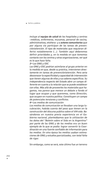 Incluye al equipo de salud de los hospitales y centros
–médicos, enfermeros, mucamas, personal de cocina,
administrativos, etcétera– y a actores comunitarios que
por alguna vía participan de las tareas de preven-
ción/atención. El tipo de materiales que requieran di-
ferirá notablemente (…). También aquí deberemos
definir prioridades y, en la medida en que tomemos
contacto con los centros y otras organizaciones, ver qué
es lo que hace falta.
3 Las ONG y OSC
Las ONG y OSC podrían asimilarse al grupo anterior en
la medida en que, desde su práctica, intervienen direc-
tamente en tareas de prevención/atención. Pero sería
desconocer la especificidad y capacidad de intervención
que tienen algunas de ellas y sus saberes específicos. Su
independencia respecto del Estado abre un campo di-
ferente en cuanto a la relación que se puede establecer
con ellas. Más allá de proveerles los materiales que ha-
gamos, nos parece que merece un debate a fondo el
lugar que ocupan y que queremos, como Dirección,
que ocupen en nuestra política. Constituyen un campo
de potenciales tensiones y conflictos.
4 Los medios de comunicación
Los medios de comunicación se llevaban una larga lu-
cubración, habida cuenta del peso que tienen en la
construcción del discurso público sobre el VIH-sida. Ba-
sándonos en nuestra previa experiencia en el Go-
bierno nacional, planteábamos que la utilización de
los datos del “Boletín sobre el Sida en la Argentina”
por parte de las ONG y de los medios era un buen
ejemplo de lo que se podía: lograr convertir la Coor-
dinación en una fuente confiable de información para
los medios. En otra época los medios usaban estima-
ciones de ONG y estudios parcializados, con total falta
de rigor.
Sin embargo, como se verá, este último fue un terreno
212
.
. hechos y palabras
 