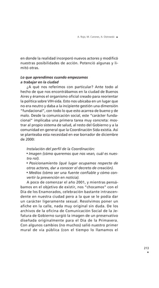 213
.
A. Rojo, M. Carones, A. Ostrowski .
en donde la realidad incorporó nuevos actores y modificó
nuestras posibilidades de acción. Potenció algunas y li-
mitó otras.
Lo que aprendimos cuando empezamos
a trabajar en la ciudad
¿A qué nos referimos con particular? Ante todo al
hecho de que nos encontrábamos en la ciudad de Buenos
Aires y éramos el organismo oficial creado para reorientar
la política sobre VIH-sida. Esto nos ubicaba en un lugar que
no era neutro y daba a la incipiente gestión una dimensión
“fundacional”, con todo lo que esto acarrea de bueno y de
malo. Desde la comunicación social, este “carácter funda-
cional” implicaba una primera tarea muy concreta: mos-
trar al propio sistema de salud, al resto del Gobierno y a la
comunidad en general que la Coordinación Sida existía. Así
se planteaba esta necesidad en ese borrador de diciembre
de 2000:
Instalación del perfil de la Coordinación:
Imagen (cómo queremos que nos vean, cuál es nues-
tro rol).
Posicionamiento (qué lugar ocupamos respecto de
otros actores, dar a conocer el decreto de creación).
Medios (cómo ser una fuente confiable y cómo con-
vertir la prevención en noticia).
A poco de comenzar el año 2001, y mientras pensá-
bamos en el objetivo de existir, nos “chocamos” con el
Día de los Enamorados, celebración bastante intrascen-
dente en nuestra ciudad pero a la que se le podía dar
un carácter ligeramente sexual. Resolvimos poner un
afiche en la calle, nada muy original sin duda. De los
archivos de la oficina de Comunicación Social de la Je-
fatura de Gobierno surgió la imagen de un preservativo
diseñada originalmente para el Día de la Primavera.
Con algunos cambios (no muchos) salió nuestro primer
mural de vía pública (con el tiempo lo llamamos el
 