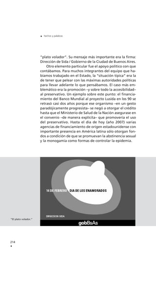 “plato volador”. Su mensaje más importante era la firma:
Dirección de Sida / Gobierno de la Ciudad de Buenos Aires.
Otro elemento particular fue el apoyo político con que
contábamos. Para muchos integrantes del equipo que ha-
bíamos trabajado en el Estado, la “situación típica” era la
de tener que pelear con las máximas autoridades políticas
para llevar adelante lo que pensábamos. El caso más em-
blemático era la promoción –y sobre todo la accesibilidad–
al preservativo. Un ejemplo sobre este punto: el financia-
miento del Banco Mundial al proyecto Lusida en los 90 se
retrasó casi dos años porque ese organismo –en un gesto
paradójicamente progresista– se negó a otorgar el crédito
hasta que el Ministerio de Salud de la Nación asegurase en
el convenio –de manera explícita– que promovería el uso
del preservativo. Hasta el día de hoy (año 2007) varias
agencias de financiamiento de origen estadounidense con
importante presencia en América latina sólo otorgan fon-
dos a condición de que se promuevan la abstinencia sexual
y la monogamia como formas de controlar la epidemia.
214
.
. hechos y palabras
“El plato volador.”
 