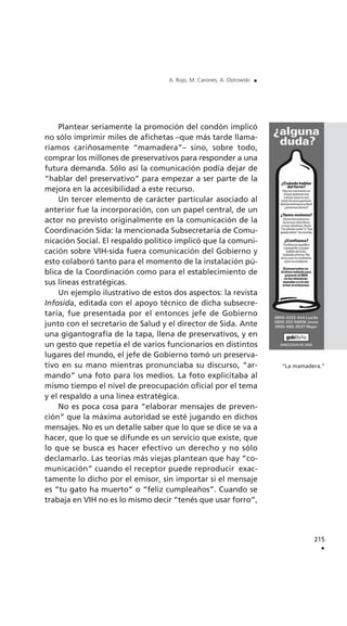 Plantear seriamente la promoción del condón implicó
no sólo imprimir miles de afichetas –que más tarde llama-
ríamos cariñosamente “mamadera”– sino, sobre todo,
comprar los millones de preservativos para responder a una
futura demanda. Sólo así la comunicación podía dejar de
“hablar del preservativo” para empezar a ser parte de la
mejora en la accesibilidad a este recurso.
Un tercer elemento de carácter particular asociado al
anterior fue la incorporación, con un papel central, de un
actor no previsto originalmente en la comunicación de la
Coordinación Sida: la mencionada Subsecretaría de Comu-
nicación Social. El respaldo político implicó que la comuni-
cación sobre VIH-sida fuera comunicación del Gobierno y
esto colaboró tanto para el momento de la instalación pú-
blica de la Coordinación como para el establecimiento de
sus líneas estratégicas.
Un ejemplo ilustrativo de estos dos aspectos: la revista
Infosida, editada con el apoyo técnico de dicha subsecre-
taría, fue presentada por el entonces jefe de Gobierno
junto con el secretario de Salud y el director de Sida. Ante
una gigantografía de la tapa, llena de preservativos, y en
un gesto que repetía el de varios funcionarios en distintos
lugares del mundo, el jefe de Gobierno tomó un preserva-
tivo en su mano mientras pronunciaba su discurso, “ar-
mando” una foto para los medios. La foto explicitaba al
mismo tiempo el nivel de preocupación oficial por el tema
y el respaldo a una línea estratégica.
No es poca cosa para “elaborar mensajes de preven-
ción” que la máxima autoridad se esté jugando en dichos
mensajes. No es un detalle saber que lo que se dice se va a
hacer, que lo que se difunde es un servicio que existe, que
lo que se busca es hacer efectivo un derecho y no sólo
declamarlo. Las teorías más viejas plantean que hay “co-
municación” cuando el receptor puede reproducir exac-
tamente lo dicho por el emisor, sin importar si el mensaje
es “tu gato ha muerto” o “feliz cumpleaños”. Cuando se
trabaja en VIH no es lo mismo decir “tenés que usar forro”,
215
.
A. Rojo, M. Carones, A. Ostrowski .
“La mamadera.”
 