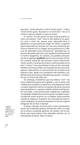 que decir “tenés derecho a retirar forros gratis”, o decir
“tenés forros gratis. Buscalos en tal dirección”. No es lo
mismo ni para el receptor ni para el emisor.
El “precio” de este apoyo fue que nuestra gráfica tu-
viera una estética “cool” como la del Gobierno en gene-
ral, que a veces nos parecía poco adecuada para la
población a la que queríamos llegar. En efecto, la gestión
Ibarra desarrolló por primera vez una muy consciente po-
lítica en relación con su imagen, que se plasmó en un “Ma-
nual de identidad visual institucional” aprobado por un
decreto del poder ejecutivo2
que establecía taxativamente
la familia tipográfica, los colores y las posibles utilizacio-
nes de su logotipo (gobBsAs) para la comunicación oficial.
Así, nuestras piezas de comunicación fueron dominante-
mente verdes o naranjas (los colores institucionales) con la
letra “univers” recta que dictaba el manual. Por otro lado,
también tuvimos que lidiar con los prejuicios de varios com-
pañeros especialistas en comunicación de la Jefatura de
Gobierno que, desde una concepción más efectista y pu-
blicitaria que preventiva, entendían que asustar “un poco”
tal vez no viniera del todo mal.
Sin embargo, entendimos que esa estética “cool” nos
hacía visiblemente parte de la gestión y, por lo tanto, más
creíbles ante el público en general y más poderosos frente
a nuestra audiencia interna, los equipos de salud y las otras
áreas de gobierno, a quienes también debíamos dirigirnos.
Por otro lado, y más allá del estilo elegido por la gestión,
la indudable calidad técnica de las piezas nos daba la opor-
tunidad de tomar posición en un debate sordo presente
cuando se trabaja en la gestión: los materiales de comuni-
cación dirigidos a los sectores populares no tienen ninguna
obligación de ser feos ni baratos.
El apoyo, además, nos sirvió para contar permanente-
mente con materiales gráficos (cientos de miles a lo largo
de los años) y campañas (gráficas, de medios y de vía pú-
blica) cuyo costo hubiera sido imposible afrontar con el
presupuesto de Salud. Algo no menor.
216
.
. hechos y palabras
2
Decreto
1.982/03;
publicado en el
Boletín Oficial
N° 1.611 del 17
de enero de
2003.
 