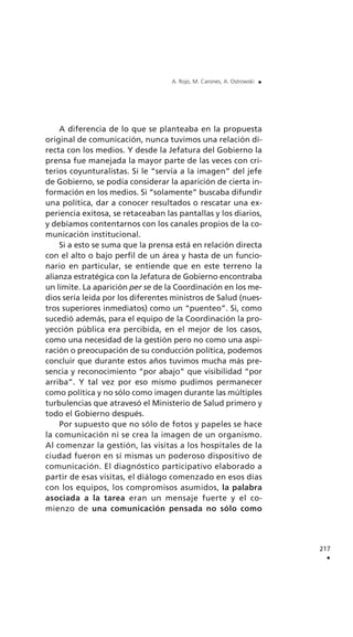 A diferencia de lo que se planteaba en la propuesta
original de comunicación, nunca tuvimos una relación di-
recta con los medios. Y desde la Jefatura del Gobierno la
prensa fue manejada la mayor parte de las veces con cri-
terios coyunturalistas. Si le “servía a la imagen” del jefe
de Gobierno, se podía considerar la aparición de cierta in-
formación en los medios. Si “solamente” buscaba difundir
una política, dar a conocer resultados o rescatar una ex-
periencia exitosa, se retaceaban las pantallas y los diarios,
y debíamos contentarnos con los canales propios de la co-
municación institucional.
Si a esto se suma que la prensa está en relación directa
con el alto o bajo perfil de un área y hasta de un funcio-
nario en particular, se entiende que en este terreno la
alianza estratégica con la Jefatura de Gobierno encontraba
un límite. La aparición per se de la Coordinación en los me-
dios sería leída por los diferentes ministros de Salud (nues-
tros superiores inmediatos) como un “puenteo”. Si, como
sucedió además, para el equipo de la Coordinación la pro-
yección pública era percibida, en el mejor de los casos,
como una necesidad de la gestión pero no como una aspi-
ración o preocupación de su conducción política, podemos
concluir que durante estos años tuvimos mucha más pre-
sencia y reconocimiento “por abajo” que visibilidad “por
arriba”. Y tal vez por eso mismo pudimos permanecer
como política y no sólo como imagen durante las múltiples
turbulencias que atravesó el Ministerio de Salud primero y
todo el Gobierno después.
Por supuesto que no sólo de fotos y papeles se hace
la comunicación ni se crea la imagen de un organismo.
Al comenzar la gestión, las visitas a los hospitales de la
ciudad fueron en sí mismas un poderoso dispositivo de
comunicación. El diagnóstico participativo elaborado a
partir de esas visitas, el diálogo comenzado en esos días
con los equipos, los compromisos asumidos, la palabra
asociada a la tarea eran un mensaje fuerte y el co-
mienzo de una comunicación pensada no sólo como
217
.
A. Rojo, M. Carones, A. Ostrowski .
 