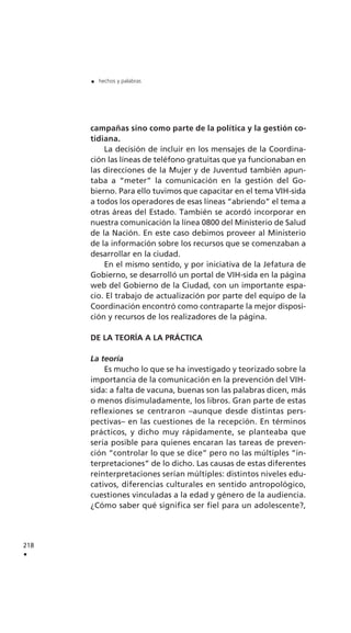 campañas sino como parte de la política y la gestión co-
tidiana.
La decisión de incluir en los mensajes de la Coordina-
ción las líneas de teléfono gratuitas que ya funcionaban en
las direcciones de la Mujer y de Juventud también apun-
taba a “meter” la comunicación en la gestión del Go-
bierno. Para ello tuvimos que capacitar en el tema VIH-sida
a todos los operadores de esas líneas “abriendo” el tema a
otras áreas del Estado. También se acordó incorporar en
nuestra comunicación la línea 0800 del Ministerio de Salud
de la Nación. En este caso debimos proveer al Ministerio
de la información sobre los recursos que se comenzaban a
desarrollar en la ciudad.
En el mismo sentido, y por iniciativa de la Jefatura de
Gobierno, se desarrolló un portal de VIH-sida en la página
web del Gobierno de la Ciudad, con un importante espa-
cio. El trabajo de actualización por parte del equipo de la
Coordinación encontró como contraparte la mejor disposi-
ción y recursos de los realizadores de la página.
DE LA TEORÍA A LA PRÁCTICA
La teoría
Es mucho lo que se ha investigado y teorizado sobre la
importancia de la comunicación en la prevención del VIH-
sida: a falta de vacuna, buenas son las palabras dicen, más
o menos disimuladamente, los libros. Gran parte de estas
reflexiones se centraron –aunque desde distintas pers-
pectivas– en las cuestiones de la recepción. En términos
prácticos, y dicho muy rápidamente, se planteaba que
sería posible para quienes encaran las tareas de preven-
ción “controlar lo que se dice” pero no las múltiples “in-
terpretaciones” de lo dicho. Las causas de estas diferentes
reinterpretaciones serían múltiples: distintos niveles edu-
cativos, diferencias culturales en sentido antropológico,
cuestiones vinculadas a la edad y género de la audiencia.
¿Cómo saber qué significa ser fiel para un adolescente?,
218
.
. hechos y palabras
 