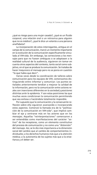 ¿qué es riesgo para una mujer casada?, ¿qué es un fluido
corporal, una relación oral o un retrovirus para alguien
que no es médico?, ¿qué le dice un volante a una persona
analfabeta?
La incorporación de estos interrogantes, antigua en el
campo de la comunicación, marcó un momento importante
en la evolución de la comunicación específicamente vincu-
lada al VIH-sida. Sin embargo, las correcciones a los men-
sajes para que no fuesen ambiguos o se adaptasen a la
realidad cultural de la audiencia, siguieron sin tomar en
cuenta otros aspectos del contexto, tanto social como sub-
jetivo, en el que se produce la comunicación. Se trataba de
hacer inequívoco el mensaje pero no se ponía en cuestión
“lo que había que decir”.
Varias veces desde la coordinación de talleres sobre
comunicación para los equipos de VIH, comenzamos dis-
tinguiendo entre informar y comunicar. Los puntos se-
ñalados anteriormente tendían a mejorar la calidad de
la información, pero no la comunicación entre actores re-
ales con inserciones diferentes en la sociedad y posiciones
distintas ante la epidemia. Y son estas posiciones las que
muchas veces condicionan la comunicación permitiendo
que sea exitosa o haciéndola totalmente imposible.
Por supuesto que la comunicación y la consecuente re-
flexión sobre ella siguieron avanzando e incorporando
estos aspectos. Comenzó la llamada era de la “politiza-
ción de la comunicación en VIH-sida”, que implicó cam-
biar el eje y centrarse más en los actores que en los
mensajes. Aquellas “reinterpretaciones” comenzaron a
ser entendidas como manifestaciones del carácter “ac-
tivo” de los receptores, como un elemento constitutivo
del proceso de comunicación y no como una “distorsión”
del mensaje. Así, se le dio más importancia a la dimensión
social del cambio que al cambio de comportamientos in-
dividuales; a los derechos humanos más que a la atención
médica; a la autonomía de los sujetos más que a la ense-
ñanza y el deber ser.
219
.
A. Rojo, M. Carones, A. Ostrowski .
 