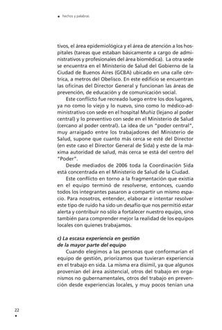 tivos, el área epidemiológica y el área de atención a los hos-
pitales (tareas que estaban básicamente a cargo de admi-
nistrativos y profesionales del área biomédica). La otra sede
se encuentra en el Ministerio de Salud del Gobierno de la
Ciudad de Buenos Aires (GCBA) ubicado en una calle cén-
trica, a metros del Obelisco. En este edificio se encuentran
las oficinas del Director General y funcionan las áreas de
prevención, de educación y de comunicación social.
Este conflicto fue recreado luego entre los dos lugares,
ya no como lo viejo y lo nuevo, sino como lo médico-ad-
ministrativo con sede en el hospital Muñiz (lejano al poder
central) y lo preventivo con sede en el Ministerio de Salud
(cercano al poder central). La idea de un “poder central”,
muy arraigado entre los trabajadores del Ministerio de
Salud, supone que cuanto más cerca se esté del Director
(en este caso el Director General de Sida) y este de la má-
xima autoridad de salud, más cerca se está del centro del
“Poder”.
Desde mediados de 2006 toda la Coordinación Sida
está concentrada en el Ministerio de Salud de la Ciudad.
Este conflicto en torno a la fragmentación que existía
en el equipo terminó de resolverse, entonces, cuando
todos los integrantes pasaron a compartir un mismo espa-
cio. Para nosotros, entender, elaborar e intentar resolver
este tipo de ruido ha sido un desafío que nos permitió estar
alerta y contribuir no sólo a fortalecer nuestro equipo, sino
también para comprender mejor la realidad de los equipos
locales con quienes trabajamos.
c) La escasa experiencia en gestión
de la mayor parte del equipo
Cuando elegimos a las personas que conformarían el
equipo de gestión, priorizamos que tuvieran experiencia
en el trabajo en sida. La misma era disímil, ya que algunos
provenían del área asistencial, otros del trabajo en orga-
nismos no gubernamentales, otros del trabajo en preven-
ción desde experiencias locales, y muy pocos tenían una
22
.
. hechos y palabras
 