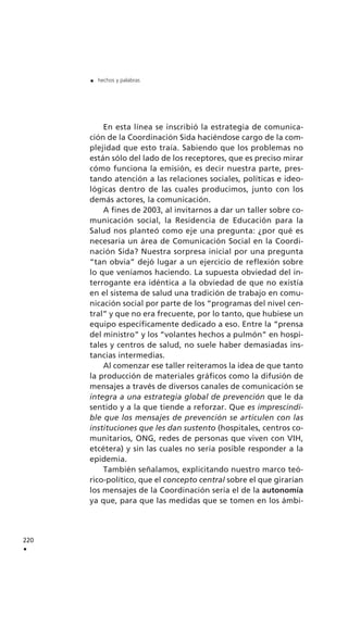 220
.
. hechos y palabras
En esta línea se inscribió la estrategia de comunica-
ción de la Coordinación Sida haciéndose cargo de la com-
plejidad que esto traía. Sabiendo que los problemas no
están sólo del lado de los receptores, que es preciso mirar
cómo funciona la emisión, es decir nuestra parte, pres-
tando atención a las relaciones sociales, políticas e ideo-
lógicas dentro de las cuales producimos, junto con los
demás actores, la comunicación.
A fines de 2003, al invitarnos a dar un taller sobre co-
municación social, la Residencia de Educación para la
Salud nos planteó como eje una pregunta: ¿por qué es
necesaria un área de Comunicación Social en la Coordi-
nación Sida? Nuestra sorpresa inicial por una pregunta
“tan obvia” dejó lugar a un ejercicio de reflexión sobre
lo que veníamos haciendo. La supuesta obviedad del in-
terrogante era idéntica a la obviedad de que no existía
en el sistema de salud una tradición de trabajo en comu-
nicación social por parte de los “programas del nivel cen-
tral” y que no era frecuente, por lo tanto, que hubiese un
equipo específicamente dedicado a eso. Entre la “prensa
del ministro” y los “volantes hechos a pulmón” en hospi-
tales y centros de salud, no suele haber demasiadas ins-
tancias intermedias.
Al comenzar ese taller reiteramos la idea de que tanto
la producción de materiales gráficos como la difusión de
mensajes a través de diversos canales de comunicación se
integra a una estrategia global de prevención que le da
sentido y a la que tiende a reforzar. Que es imprescindi-
ble que los mensajes de prevención se articulen con las
instituciones que les dan sustento (hospitales, centros co-
munitarios, ONG, redes de personas que viven con VIH,
etcétera) y sin las cuales no sería posible responder a la
epidemia.
También señalamos, explicitando nuestro marco teó-
rico-político, que el concepto central sobre el que girarían
los mensajes de la Coordinación sería el de la autonomía
ya que, para que las medidas que se tomen en los ámbi-
 