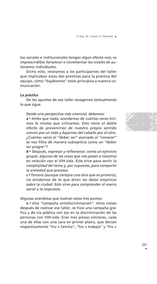 tos sociales e institucionales tengan algún efecto real, es
imprescindible fortalecer e incrementar los niveles de au-
tonomía individuales.
Dicho esto, relatamos a los participantes del taller
qué implicaban estas dos premisas para la práctica del
equipo, cómo “bajábamos” estos principios a nuestra co-
municación.
La práctica
De los apuntes de ese taller recogemos textualmente
lo que sigue.
Desde una perspectiva más vivencial, debemos:
a Antes que nada, acordarnos de cuántas veces hici-
mos lo mismo que criticamos. Esto tiene el doble
efecto de prevenirnos de nuestro propio sentido
común por un lado y bajarnos del caballo por el otro.
¿Cuántas veces el “deber ser” asociado al “conocer”
se nos filtra de manera subrepticia como un “deber
ser progre”?
b Después, expresar y reflexionar, como un ejercicio
grupal, algunas de las cosas que nos pasan a nosotros
en relación con el VIH-sida. Esto sirve para sentir la
complejidad del tema y, por supuesto, para compartir
la ansiedad que provoca.
c Tercero (aunque siempre uno dice que es primero),
no olvidarnos de lo que dicen los datos empíricos
sobre la ciudad. Esto sirve para comprender el marco
social a la respuesta.
Algunas anécdotas que ilustran estos tres puntos:
a Una “campaña antidiscriminación”. Unos meses
después de realizar ese taller, se hizo una campaña grá-
fica y de vía pública con eje en la discriminación de las
personas con VIH-sida. Eran tres piezas similares, cada
una de ellas con una cara en primer plano, que decían
respectivamente “hiv + familia”, “hiv + trabajo” y “hiv +
221
.
A. Rojo, M. Carones, A. Ostrowski .
 