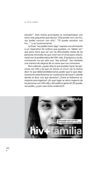 estudio”. Esos textos principales se acompañaban con
otros más pequeños que decían “Ella puede vivir con hiv,
vos podés convivir con ella”, “Él puede estudiar con
hiv…” y así sucesivamente.
La frase “vos podés hacer algo” expresa una afirmación
o un imperativo (te ordeno que puedas); un “deber ser”
que poco tiene que ver con las dificultades reales de las
personas (incluidas las que viven con el virus) para relacio-
narse con la problemática del VIH- sida. El prejuicio y la dis-
criminación no son sólo una “fea actitud”. Son también
una manera de alejarse de un tema que nos conmueve.
Pero además: ¿quién dice lo que pueden hacer las per-
sonas con VIH y las que no tienen el virus? ¿Es lo mismo
decir lo que deberían/deberíamos poder que lo que obje-
tivamente están/estamos en condiciones de hacer? ¿Desde
dónde se dice, con qué derecho? ¿Tiene el Gobierno se-
mejante prerrogativa? ¿En qué lugar se ubica respecto de
las personas con VIH-sida y del público general? (Él puede,
vos podés, ¿y por casa cómo andamos?)
222
.
. hechos y palabras
 