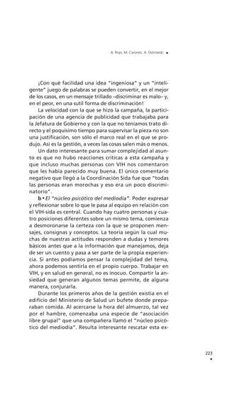 ¡Con qué facilidad una idea “ingeniosa” y un “inteli-
gente” juego de palabras se pueden convertir, en el mejor
de los casos, en un mensaje trillado –discriminar es malo– y,
en el peor, en una sutil forma de discriminación!
La velocidad con la que se hizo la campaña, la partici-
pación de una agencia de publicidad que trabajaba para
la Jefatura de Gobierno y con la que no teníamos trato di-
recto y el poquísimo tiempo para supervisar la pieza no son
una justificación, son sólo el marco real en el que se pro-
dujo. Así es la gestión, a veces las cosas salen más o menos.
Un dato interesante para sumar complejidad al asun-
to es que no hubo reacciones críticas a esta campaña y
que incluso muchas personas con VIH nos comentaron
que les había parecido muy buena. El único comentario
negativo que llegó a la Coordinación Sida fue que “todas
las personas eran morochas y eso era un poco discrimi-
natorio”.
b El “núcleo psicótico del mediodía”. Poder expresar
y reflexionar sobre lo que le pasa al equipo en relación con
el VIH-sida es central. Cuando hay cuatro personas y cua-
tro posiciones diferentes sobre un mismo tema, comienza
a desmoronarse la certeza con la que se proponen men-
sajes, consignas y conceptos. La teoría según la cual mu-
chas de nuestras actitudes responden a dudas y temores
básicos antes que a la información que manejamos, deja
de ser un cuento y pasa a ser parte de la propia experien-
cia. Si antes podíamos pensar la complejidad del tema,
ahora podemos sentirla en el propio cuerpo. Trabajar en
VIH, y en salud en general, no es inocuo. Compartir la an-
siedad que generan algunos temas permite, de alguna
manera, conjurarla.
Durante los primeros años de la gestión existía en el
edificio del Ministerio de Salud un bufete donde prepa-
raban comida. Al acercarse la hora del almuerzo, tal vez
por el hambre, comenzaba una especie de “asociación
libre grupal” que una compañera llamó el “núcleo psicó-
tico del mediodía”. Resulta interesante rescatar esta ex-
223
.
A. Rojo, M. Carones, A. Ostrowski .
 