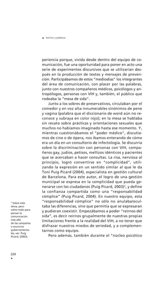 periencia porque, vivida desde dentro del equipo de co-
municación, fue una oportunidad para poner en acto una
serie de experimentos discursivos que se utilizarían des-
pués en la producción de textos y mensajes de preven-
ción. Participábamos de estos “mediodías” los integrantes
del área de comunicación, con placer por las palabras,
junto con nuestros compañeros médicos, psicólogos y an-
tropólogos, personas con VIH y, también, el público que
rodeaba la “mesa de sida”.
Junto a los sobres de preservativos, circulaban por el
comedor y en voz alta innumerables sinónimos de pene
y vagina (palabra que el diccionario de word aún no re-
conoce y subraya en color rojo); en la mesa se hablaba
sin recato sobre prácticas y orientaciones sexuales que
muchos no habíamos imaginado hasta ese momento. Y,
mientras cuestionábamos el “poder médico”, discutía-
mos de cine o de ópera, nos íbamos enterando de cómo
era un día en un consultorio de infectología. Se discurría
sobre la discriminación con personas con VIH, compa-
ñeros gay, judíos, petisos, mellizos idénticos y pacientes
que se acercaban a hacer consultas. La risa, nerviosa al
principio, logró convertirse en “complicidad”, utili-
zando la expresión en un sentido similar al que le da
Toni Puig Picard (2004), especialista en gestión cultural
de Barcelona. Para este autor, el logro de una gestión
municipal se expresa en la complicidad que pueda ge-
nerarse con los ciudadanos (Puig Picard, 2003)3
, y define
la confianza compartida como una “responsabilidad
cómplice” (Puig Picard, 2004). En nuestro equipo, esta
“responsabilidad cómplice” no sólo no anulaba/ocul-
taba las diferencias, sino que permitía que se expresaran
y pudieran coexistir. Empezábamos a poder “reírnos del
sida”, es decir reírnos grupalmente de nuestras propias
limitaciones frente a la realidad del VIH, a no tener que
disfrazar nuestros miedos de seriedad, y a complemen-
tarnos como equipo.
Pero además, también durante el “núcleo psicótico
224
.
. hechos y palabras
3
Sobre este
tema, pero
sobre todo para
pensar la
comunicación
más allá
de las campañas
o anuncios
gubernamenta-
les, ver: Puig
Picard, (2003).
 