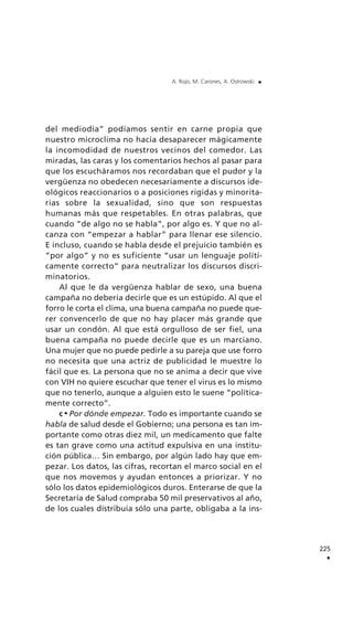 del mediodía” podíamos sentir en carne propia que
nuestro microclima no hacía desaparecer mágicamente
la incomodidad de nuestros vecinos del comedor. Las
miradas, las caras y los comentarios hechos al pasar para
que los escucháramos nos recordaban que el pudor y la
vergüenza no obedecen necesariamente a discursos ide-
ológicos reaccionarios o a posiciones rígidas y minorita-
rias sobre la sexualidad, sino que son respuestas
humanas más que respetables. En otras palabras, que
cuando “de algo no se habla”, por algo es. Y que no al-
canza con “empezar a hablar” para llenar ese silencio.
E incluso, cuando se habla desde el prejuicio también es
“por algo” y no es suficiente “usar un lenguaje políti-
camente correcto” para neutralizar los discursos discri-
minatorios.
Al que le da vergüenza hablar de sexo, una buena
campaña no debería decirle que es un estúpido. Al que el
forro le corta el clima, una buena campaña no puede que-
rer convencerlo de que no hay placer más grande que
usar un condón. Al que está orgulloso de ser fiel, una
buena campaña no puede decirle que es un marciano.
Una mujer que no puede pedirle a su pareja que use forro
no necesita que una actriz de publicidad le muestre lo
fácil que es. La persona que no se anima a decir que vive
con VIH no quiere escuchar que tener el virus es lo mismo
que no tenerlo, aunque a alguien esto le suene “política-
mente correcto”.
c Por dónde empezar. Todo es importante cuando se
habla de salud desde el Gobierno; una persona es tan im-
portante como otras diez mil, un medicamento que falte
es tan grave como una actitud expulsiva en una institu-
ción pública… Sin embargo, por algún lado hay que em-
pezar. Los datos, las cifras, recortan el marco social en el
que nos movemos y ayudan entonces a priorizar. Y no
sólo los datos epidemiológicos duros. Enterarse de que la
Secretaría de Salud compraba 50 mil preservativos al año,
de los cuales distribuía sólo una parte, obligaba a la ins-
225
.
A. Rojo, M. Carones, A. Ostrowski .
 