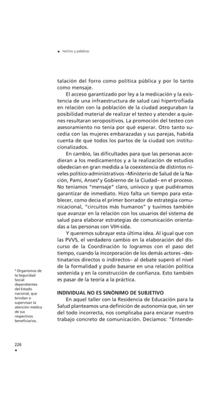 talación del forro como política pública y por lo tanto
como mensaje.
El acceso garantizado por ley a la medicación y la exis-
tencia de una infraestructura de salud casi hipertrofiada
en relación con la población de la ciudad aseguraban la
posibilidad material de realizar el testeo y atender a quie-
nes resultaran seropositivos. La promoción del testeo con
asesoramiento no tenía por qué esperar. Otro tanto su-
cedía con las mujeres embarazadas y sus parejas, habida
cuenta de que todos los partos de la ciudad son institu-
cionalizados.
En cambio, las dificultades para que las personas acce-
dieran a los medicamentos y a la realización de estudios
obedecían en gran medida a la coexistencia de distintos ni-
veles político-administrativos –Ministerio de Salud de la Na-
ción, Pami, Anses4
y Gobierno de la Ciudad– en el proceso.
No teníamos “mensaje” claro, unívoco y que pudiéramos
garantizar de inmediato. Hizo falta un tiempo para esta-
blecer, como decía el primer borrador de estrategia comu-
nicacional, “circuitos más humanos” y tuvimos también
que avanzar en la relación con los usuarios del sistema de
salud para elaborar estrategias de comunicación orienta-
das a las personas con VIH-sida.
Y queremos subrayar esta última idea. Al igual que con
las PVVS, el verdadero cambio en la elaboración del dis-
curso de la Coordinación lo logramos con el paso del
tiempo, cuando la incorporación de los demás actores –des-
tinatarios directos o indirectos– al debate superó el nivel
de la formalidad y pudo basarse en una relación política
sostenida y en la construcción de confianza. Esto también
es pasar de la teoría a la práctica.
INDIVIDUAL NO ES SINÓNIMO DE SUBJETIVO
En aquel taller con la Residencia de Educación para la
Salud planteamos una definición de autonomía que, sin ser
del todo incorrecta, nos complicaba para encarar nuestro
trabajo concreto de comunicación. Decíamos: “Entende-
226
.
. hechos y palabras
4
Organismos de
la Seguridad
Social
dependientes
del Estado
nacional, que
brindan o
supervisan la
atención médica
de sus
respectivos
beneficiarios.
 