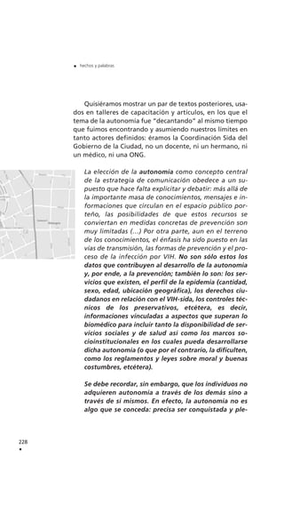 Quisiéramos mostrar un par de textos posteriores, usa-
dos en talleres de capacitación y artículos, en los que el
tema de la autonomía fue “decantando” al mismo tiempo
que fuimos encontrando y asumiendo nuestros límites en
tanto actores definidos: éramos la Coordinación Sida del
Gobierno de la Ciudad, no un docente, ni un hermano, ni
un médico, ni una ONG.
La elección de la autonomía como concepto central
de la estrategia de comunicación obedece a un su-
puesto que hace falta explicitar y debatir: más allá de
la importante masa de conocimientos, mensajes e in-
formaciones que circulan en el espacio público por-
teño, las posibilidades de que estos recursos se
conviertan en medidas concretas de prevención son
muy limitadas (…) Por otra parte, aun en el terreno
de los conocimientos, el énfasis ha sido puesto en las
vías de transmisión, las formas de prevención y el pro-
ceso de la infección por VIH. No son sólo estos los
datos que contribuyen al desarrollo de la autonomía
y, por ende, a la prevención; también lo son: los ser-
vicios que existen, el perfil de la epidemia (cantidad,
sexo, edad, ubicación geográfica), los derechos ciu-
dadanos en relación con el VIH-sida, los controles téc-
nicos de los preservativos, etcétera, es decir,
informaciones vinculadas a aspectos que superan lo
biomédico para incluir tanto la disponibilidad de ser-
vicios sociales y de salud así como los marcos so-
cioinstitucionales en los cuales pueda desarrollarse
dicha autonomía (o que por el contrario, la dificulten,
como los reglamentos y leyes sobre moral y buenas
costumbres, etcétera).
Se debe recordar, sin embargo, que los individuos no
adquieren autonomía a través de los demás sino a
través de sí mismos. En efecto, la autonomía no es
algo que se conceda: precisa ser conquistada y ple-
228
.
. hechos y palabras
 