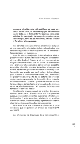 namente ejercida en la vida cotidiana de cada per-
sona. Por lo tanto, el verdadero papel del ambiente
social debe ser el de levantar los posibles obstáculos,
eliminar las eventuales barreras a la conquista de au-
tonomía por parte de los individuos, a fin de facilitar
y fortalecer dicho proceso.
Los párrafos en negrita marcan el comienzo del paso
de una concepción orientada a influir en lo privado a otra
tendiente a garantizar desde lo público (en “el ambiente”)
los derechos de los ciudadanos.
Para decirlo con un ejemplo típico del debate sobre el
preservativo que dura hasta el día de hoy: no corresponde
ni es creíble desde el Estado –y tal vez, creemos, desde
ninguna campaña masiva que no sea de carácter comer-
cial– promover el preservativo como un bien deseable,
erotizable, divertido, etcétera. Antes bien, sí es responsa-
bilidad del Estado garantizar el acceso al recurso y la in-
formación que pruebe que es el mejor y único método
para prevenir la transmisión sexual del VIH. La demanda
de preservativos por parte de los potenciales usuarios,
según nuestra experiencia, ha dependido de su cercanía,
de la facilidad del “trámite” y de la difusión de su exis-
tencia, más que de los elogios al preservativo. En términos
de un ex jefe de Gobierno: “No tenemos derecho a me-
ternos en la cama de nadie”.
En el ámbito privado, grupal, de prácticas de asesora-
miento “cara a cara”, es otro cantar. Allí sí se ponen en
juego, porque están presentes, cuestiones estrictamente
individuales. El voto femenino y el divorcio no se difun-
dieron señalando lo conveniente y agradable de votar o
divorciarse, sino garantizándose como derechos.
Otro aspecto de este problema se plantea en el texto
que sigue, que fue parte de un artículo de Infosida (Nº4,
pp. 36-41):
Los elementos no discursivos de la comunicación se
229
.
A. Rojo, M. Carones, A. Ostrowski .
 
