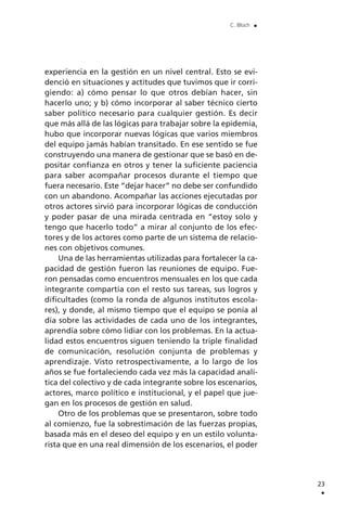 experiencia en la gestión en un nivel central. Esto se evi-
denció en situaciones y actitudes que tuvimos que ir corri-
giendo: a) cómo pensar lo que otros debían hacer, sin
hacerlo uno; y b) cómo incorporar al saber técnico cierto
saber político necesario para cualquier gestión. Es decir
que más allá de las lógicas para trabajar sobre la epidemia,
hubo que incorporar nuevas lógicas que varios miembros
del equipo jamás habían transitado. En ese sentido se fue
construyendo una manera de gestionar que se basó en de-
positar confianza en otros y tener la suficiente paciencia
para saber acompañar procesos durante el tiempo que
fuera necesario. Este “dejar hacer” no debe ser confundido
con un abandono. Acompañar las acciones ejecutadas por
otros actores sirvió para incorporar lógicas de conducción
y poder pasar de una mirada centrada en “estoy solo y
tengo que hacerlo todo” a mirar al conjunto de los efec-
tores y de los actores como parte de un sistema de relacio-
nes con objetivos comunes.
Una de las herramientas utilizadas para fortalecer la ca-
pacidad de gestión fueron las reuniones de equipo. Fue-
ron pensadas como encuentros mensuales en los que cada
integrante compartía con el resto sus tareas, sus logros y
dificultades (como la ronda de algunos institutos escola-
res), y donde, al mismo tiempo que el equipo se ponía al
día sobre las actividades de cada uno de los integrantes,
aprendía sobre cómo lidiar con los problemas. En la actua-
lidad estos encuentros siguen teniendo la triple finalidad
de comunicación, resolución conjunta de problemas y
aprendizaje. Visto retrospectivamente, a lo largo de los
años se fue fortaleciendo cada vez más la capacidad analí-
tica del colectivo y de cada integrante sobre los escenarios,
actores, marco político e institucional, y el papel que jue-
gan en los procesos de gestión en salud.
Otro de los problemas que se presentaron, sobre todo
al comienzo, fue la sobrestimación de las fuerzas propias,
basada más en el deseo del equipo y en un estilo volunta-
rista que en una real dimensión de los escenarios, el poder
23
.
C. Bloch .
 