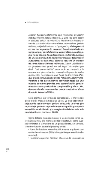 asocian fundamentalmente con relaciones de poder
habitualmente naturalizadas (…) Una vez que desde
el discurso oficial se renuncia a las fórmulas imperati-
vas de cualquier tipo –moralistas, normativas, pater-
nalistas, culpabilizadoras o “progres”–, el riesgo está
en dar por supuesta (o decretar) la autonomía de ac-
tores sociales decididamente vulnerables. La autono-
mía no se otorga, la ciudadanía no se decreta. La idea
de una comunidad de hombres y mujeres totalmente
autónomos es tan irreal como la idea de un mundo
de seres absolutamente racionales. Decir “podés reti-
rar preservativos gratis en tal lugar” es mejor que
decir “usá preservativo” pero serán el contexto y la
manera en que estos dos mensajes lleguen (o no) a
quienes los necesitan lo que haga la diferencia. Por-
que si una comunicación desde “el saber / poder” des-
valoriza a los destinatarios convirtiéndolos en una
especie de niños grandes, una comunicación que so-
brevalora su capacidad de comprensión y de acción,
desconociendo sus carencias, puede conducir al aban-
dono de los más débiles.
Esto plantea, en términos estratégicos, ir moviendo
el eje de los mensajes hacia las voces, ya que todo men-
saje puede ser mejorado, pulido, adecuado una vez que
se produjo, pero no se puede mejorar aquello que queda
escondido en el silencio y la marginalidad de los más vul-
nerables (Panos Institute, 2003).
Como Estado, no podemos ver a las personas como su-
jetos abstractos, a la manera de los filósofos, ni como suje-
tos concretos a la manera de un psicoanalista. En cambio,
la comunicación estatal sí puede y debe:
Poner límites/sancionar simbólicamente a quienes cer-
cenan la autonomía (difundir espacios para realizar de-
nuncias).
Habilitar a quienes facilitan el acceso de los usuarios
230
.
. hechos y palabras
 