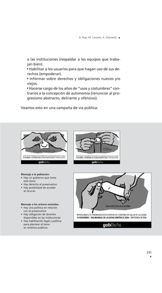 a las instituciones (respaldar a los equipos que traba-
jan bien).
Habilitar a los usuarios para que hagan uso de sus de-
rechos (empoderar).
Informar sobre derechos y obligaciones nuevos y/o
viejos.
Hacerse cargo de los años de “usos y costumbres” con-
trarios a la concepción de autonomía (renunciar al pro-
gresismo abstracto, delirante y ofensivo).
Veamos esto en una campaña de vía pública:
231
.
A. Rojo, M. Carones, A. Ostrowski .
Mensaje a la población:
• Hay un gobierno que toma
este tema
• Hay derecho al preservativo
• Hay posibilidad de acceder
al recurso
Mensaje a los actores estatales:
• Hay una política en relación
con el preservativo
• Hay obligación de tenerlos
disponibles en las instituciones
• Hay habilitación legal y política
para plantear el tema
en ámbitos públicos
 