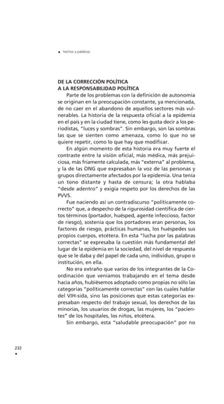 DE LA CORRECCIÓN POLÍTICA
A LA RESPONSABILIDAD POLÍTICA
Parte de los problemas con la definición de autonomía
se originan en la preocupación constante, ya mencionada,
de no caer en el abandono de aquellos sectores más vul-
nerables. La historia de la respuesta oficial a la epidemia
en el país y en la ciudad tiene, como les gusta decir a los pe-
riodistas, “luces y sombras”. Sin embargo, son las sombras
las que se sienten como amenaza, como lo que no se
quiere repetir, como lo que hay que modificar.
En algún momento de esta historia era muy fuerte el
contraste entre la visión oficial, más médica, más prejui-
ciosa, más fríamente calculada, más “externa” al problema,
y la de las ONG que expresaban la voz de las personas y
grupos directamente afectados por la epidemia. Una tenía
un tono distante y hasta de censura; la otra hablaba
“desde adentro” y exigía respeto por los derechos de las
PVVS.
Fue naciendo así un contradiscurso “políticamente co-
rrecto” que, a despecho de la rigurosidad científica de cier-
tos términos (portador, huésped, agente infeccioso, factor
de riesgo), sostenía que los portadores eran personas, los
factores de riesgo, prácticas humanas, los huéspedes sus
propios cuerpos, etcétera. En esta “lucha por las palabras
correctas” se expresaba la cuestión más fundamental del
lugar de la epidemia en la sociedad, del nivel de respuesta
que se le daba y del papel de cada uno, individuo, grupo o
institución, en ella.
No era extraño que varios de los integrantes de la Co-
ordinación que veníamos trabajando en el tema desde
hacía años, hubiésemos adoptado como propias no sólo las
categorías “políticamente correctas” con las cuales hablar
del VIH-sida, sino las posiciones que estas categorías ex-
presaban respecto del trabajo sexual, los derechos de las
minorías, los usuarios de drogas, las mujeres, los “pacien-
tes” de los hospitales, los niños, etcétera.
Sin embargo, esta “saludable preocupación” por no
232
.
. hechos y palabras
 