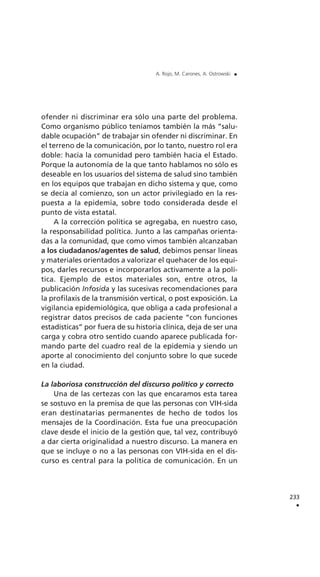 ofender ni discriminar era sólo una parte del problema.
Como organismo público teníamos también la más “salu-
dable ocupación” de trabajar sin ofender ni discriminar. En
el terreno de la comunicación, por lo tanto, nuestro rol era
doble: hacia la comunidad pero también hacia el Estado.
Porque la autonomía de la que tanto hablamos no sólo es
deseable en los usuarios del sistema de salud sino también
en los equipos que trabajan en dicho sistema y que, como
se decía al comienzo, son un actor privilegiado en la res-
puesta a la epidemia, sobre todo considerada desde el
punto de vista estatal.
A la corrección política se agregaba, en nuestro caso,
la responsabilidad política. Junto a las campañas orienta-
das a la comunidad, que como vimos también alcanzaban
a los ciudadanos/agentes de salud, debimos pensar líneas
y materiales orientados a valorizar el quehacer de los equi-
pos, darles recursos e incorporarlos activamente a la polí-
tica. Ejemplo de estos materiales son, entre otros, la
publicación Infosida y las sucesivas recomendaciones para
la profilaxis de la transmisión vertical, o post exposición. La
vigilancia epidemiológica, que obliga a cada profesional a
registrar datos precisos de cada paciente “con funciones
estadísticas” por fuera de su historia clínica, deja de ser una
carga y cobra otro sentido cuando aparece publicada for-
mando parte del cuadro real de la epidemia y siendo un
aporte al conocimiento del conjunto sobre lo que sucede
en la ciudad.
La laboriosa construcción del discurso político y correcto
Una de las certezas con las que encaramos esta tarea
se sostuvo en la premisa de que las personas con VIH-sida
eran destinatarias permanentes de hecho de todos los
mensajes de la Coordinación. Esta fue una preocupación
clave desde el inicio de la gestión que, tal vez, contribuyó
a dar cierta originalidad a nuestro discurso. La manera en
que se incluye o no a las personas con VIH-sida en el dis-
curso es central para la política de comunicación. En un
233
.
A. Rojo, M. Carones, A. Ostrowski .
 