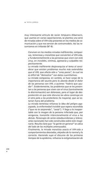 muy interesante artículo de Javier Ampuero Albarracín,
que usamos en varias capacitaciones, se plantea una serie
de miradas sobre el VIH-sida presentes en los medios de co-
municación y que nos servían de contramodelo. Así las re-
sumíamos en Infosida (Nº 4):
Conviven en los medios miradas indiferentes, compasi-
vas, temerosas y moralistas que convierten al VIH-sida,
y fundamentalmente a las personas que viven con este
virus, en invisibles, víctimas, agresoras y culpables res-
pectivamente.
La mirada indiferente desjerarquiza el tema al consi-
derar que existen problemas mucho más extendidos
que el VIH, que afecta sólo a “unos pocos”, lo cual no
es difícil de “demostrar” con datos cuantitativos.
La mirada compasiva, en cambio, se hace cargo de la
importancia del asunto pero lo aborda desde el dolor
de las personas con VIH, a quienes “habría que ayu-
dar”. Evidentemente, los problemas que se les presen-
tan a las personas que viven con el virus (centralmente
la discriminación) son dolorosos, pero el lugar de des-
protección en que este discurso las ubica construye en
el otro polo a los protectores (la mayoría), que así es-
tarían fuera del problema.
La mirada temerosa refuerza la idea del peligro aga-
zapado, la enfermedad invisible que espera escondida
(“que no te sorprenda”, “avisá”). Y llega a lo insopor-
table con la imagen de la persona infectada que, por
venganza, transmite intencionalmente el virus a los
demás. Personajes de series estadounidenses y teleno-
velas nacionales han sido construidos sobre este imagi-
nario. Resulta claro que “la gente en general” se ubica
del lado de los múltiples amenazados.
Finalmente, la mirada moralista asocia el VIH-sida a
comportamientos desviados, alejados de lo normal y lo
correcto. Haciendo suyo el discurso de los primeros
tiempos de la epidemia, refuerza la estigmatización de
234
.
. hechos y palabras
 