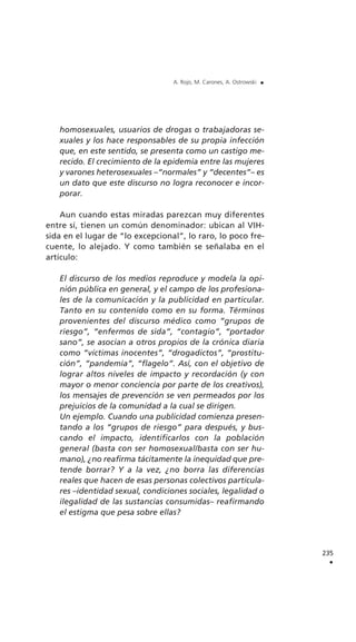 homosexuales, usuarios de drogas o trabajadoras se-
xuales y los hace responsables de su propia infección
que, en este sentido, se presenta como un castigo me-
recido. El crecimiento de la epidemia entre las mujeres
y varones heterosexuales –“normales” y “decentes”– es
un dato que este discurso no logra reconocer e incor-
porar.
Aun cuando estas miradas parezcan muy diferentes
entre sí, tienen un común denominador: ubican al VIH-
sida en el lugar de “lo excepcional”, lo raro, lo poco fre-
cuente, lo alejado. Y como también se señalaba en el
artículo:
El discurso de los medios reproduce y modela la opi-
nión pública en general, y el campo de los profesiona-
les de la comunicación y la publicidad en particular.
Tanto en su contenido como en su forma. Términos
provenientes del discurso médico como “grupos de
riesgo”, “enfermos de sida”, “contagio”, “portador
sano”, se asocian a otros propios de la crónica diaria
como “víctimas inocentes”, “drogadictos”, “prostitu-
ción”, “pandemia”, “flagelo”. Así, con el objetivo de
lograr altos niveles de impacto y recordación (y con
mayor o menor conciencia por parte de los creativos),
los mensajes de prevención se ven permeados por los
prejuicios de la comunidad a la cual se dirigen.
Un ejemplo. Cuando una publicidad comienza presen-
tando a los “grupos de riesgo” para después, y bus-
cando el impacto, identificarlos con la población
general (basta con ser homosexual/basta con ser hu-
mano), ¿no reafirma tácitamente la inequidad que pre-
tende borrar? Y a la vez, ¿no borra las diferencias
reales que hacen de esas personas colectivos particula-
res –identidad sexual, condiciones sociales, legalidad o
ilegalidad de las sustancias consumidas– reafirmando
el estigma que pesa sobre ellas?
235
.
A. Rojo, M. Carones, A. Ostrowski .
 