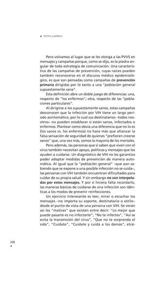 236
.
. hechos y palabras
Pero volvamos al lugar que se les otorga a las PVVS en
mensajes y campañas porque, como se dijo, es la piedra an-
gular de toda estrategia de comunicación. Una caracterís-
tica de las campañas de prevención, cuyas raíces pueden
también reconocerse en el discurso médico epidemioló-
gico, es que son pensadas como campañas de prevención
primaria dirigidas por lo tanto a una “población general
supuestamente sana”.
Esta definición abre un doble juego de diferencias: una,
respecto de “los enfermos”; otra, respecto de las “pobla-
ciones particulares”.
Al dirigirse a los supuestamente sanos, estas campañas
desconocen que la infección por VIH tiene un largo perí-
odo asintomático, por lo cual sus destinatarios –todos nos-
otros– no pueden establecer si están sanos, infectados o
enfermos. Plantear como obvia una diferencia que no lo es
(los sanos vs. los enfermos) no hace más que afianzar la
falsa sensación de seguridad de quienes “prefieren creerse
sanos” que, una vez más, somos la mayoría de los mortales.
Pero además, las personas que sí saben que viven con el
virus también necesitan apoyo, políticas y mensajes que los
ayuden a cuidarse. Un diagnóstico de VIH no les garantiza
poder adoptar medidas de prevención de manera auto-
mática. Al igual que la “población general” –que aun sa-
biendo que se expone a una posible infección no se cuida–,
las personas con VIH también encuentran dificultades para
cuidar de su propia salud. Y sin embargo no son interpela-
das por estos mensajes. Y por si hiciera falta recordarlo,
las maneras básicas de cuidarse de una infección son idén-
ticas a los modos de prevenir reinfecciones.
Un ejercicio interesante es leer, mirar o escuchar los
mensajes –no importa su soporte, destinatario o estilo–
desde el punto de vista de una persona con VIH. Se verán
así los “matices” que existen entre decir: “Lo mejor que
puede pasarte es no infectarte”, “No te infectes”, “Así se
evita la transmisión del virus”, “Que no te sorprenda el
sida”, “Cuidate”, “Cuidate y cuidá a los demás”, etcé-
 
