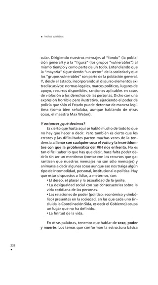 cular. Dirigiendo nuestros mensajes al “fondo” (la pobla-
ción general) y a la “figura” (los grupos “vulnerables”) al
mismo tiempo y como parte de un todo. Entendiendo que
la “mayoría” sigue siendo “un sector” de la sociedad y que
los “grupos vulnerables” son parte de la población general.
Y, desde el Estado, incorporando al discurso elementos ex-
tradiscursivos: normas legales, marcos políticos, lugares de
apoyo, recursos disponibles, sanciones aplicables en casos
de violación a los derechos de las personas. Dicho con una
expresión horrible pero ilustrativa, ejerciendo el poder de
policía que sólo el Estado puede detentar de manera legí-
tima (como bien señalaba, aunque hablando de otras
cosas, el maestro Max Weber).
Y entonces ¿qué decimos?
Es cierto que hasta aquí se habló mucho de todo lo que
no hay que hacer o decir. Pero también es cierto que los
errores y las dificultades parten muchas veces de la ten-
dencia a llenar con cualquier cosa el vacío y la incertidum-
bre con que la problemática del VIH nos enfrenta. No es
tan difícil saber lo que hay que decir, hace falta poder de-
cirlo sin ser un mentiroso (contar con los recursos que ga-
ranticen que nuestros mensajes no son sólo mensajes) y
animarse a decir algunas cosas aunque eso nos traiga algún
tipo de incomodidad, personal, institucional o política. Hay
que estar dispuestos a lidiar, a meternos, con:
El deseo, el placer y la sexualidad de la gente.
La desigualdad social con sus consecuencias sobre la
vida cotidiana de las personas.
Las relaciones de poder (político, económico y simbó-
lico) presentes en la sociedad, en las que cada uno (in-
cluida la Coordinación Sida, es decir el Gobierno) ocupa
un lugar que no ha definido.
La finitud de la vida.
En otras palabras, tenemos que hablar de sexo, poder
y muerte. Los temas que conforman la estructura básica
238
.
. hechos y palabras
 