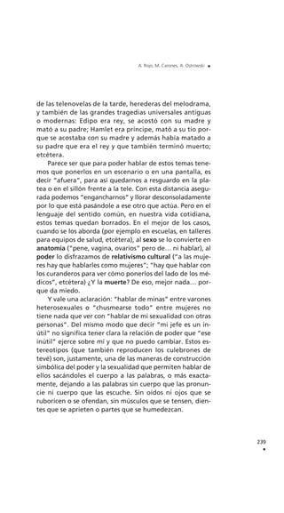 de las telenovelas de la tarde, herederas del melodrama,
y también de las grandes tragedias universales antiguas
o modernas: Edipo era rey, se acostó con su madre y
mató a su padre; Hamlet era príncipe, mató a su tío por-
que se acostaba con su madre y además había matado a
su padre que era el rey y que también terminó muerto;
etcétera.
Parece ser que para poder hablar de estos temas tene-
mos que ponerlos en un escenario o en una pantalla, es
decir “afuera”, para así quedarnos a resguardo en la pla-
tea o en el sillón frente a la tele. Con esta distancia asegu-
rada podemos “engancharnos” y llorar desconsoladamente
por lo que está pasándole a ese otro que actúa. Pero en el
lenguaje del sentido común, en nuestra vida cotidiana,
estos temas quedan borrados. En el mejor de los casos,
cuando se los aborda (por ejemplo en escuelas, en talleres
para equipos de salud, etcétera), al sexo se lo convierte en
anatomía (“pene, vagina, ovarios” pero de… ni hablar), al
poder lo disfrazamos de relativismo cultural (“a las muje-
res hay que hablarles como mujeres”; “hay que hablar con
los curanderos para ver cómo ponerlos del lado de los mé-
dicos”, etcétera) ¿Y la muerte? De eso, mejor nada… por-
que da miedo.
Y vale una aclaración: “hablar de minas” entre varones
heterosexuales o “chusmearse todo” entre mujeres no
tiene nada que ver con “hablar de mi sexualidad con otras
personas”. Del mismo modo que decir “mi jefe es un in-
útil” no significa tener clara la relación de poder que “ese
inútil” ejerce sobre mí y que no puedo cambiar. Estos es-
tereotipos (que también reproducen los culebrones de
tevé) son, justamente, una de las maneras de construcción
simbólica del poder y la sexualidad que permiten hablar de
ellos sacándoles el cuerpo a las palabras, o más exacta-
mente, dejando a las palabras sin cuerpo que las pronun-
cie ni cuerpo que las escuche. Sin oídos ni ojos que se
ruboricen o se ofendan, sin músculos que se tensen, dien-
tes que se aprieten o partes que se humedezcan.
239
.
A. Rojo, M. Carones, A. Ostrowski .
 