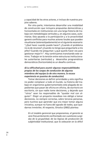 y capacidad de los otros actores, e incluso de nuestros pro-
pios saberes.
Por otra parte, intentamos desarrollar una modalidad
de construcción que incluyera propuestas democráticas y
horizontales en instituciones con una larga historia de tra-
bajo con metodologías verticales y, en algunos casos, auto-
ritarias. Esta apuesta a la participación y a la proactividad
generó conflictos para muchos actores locales que pueden
visualizarse (estereotipadamente) en el siguiente escenario:
“¿Qué hacer cuando puedo hacer? ¿Cuando el problema
no es de recursos? ¿Cuando no tengo que preguntarle a mis
jefes? Cuando me preguntan «¿qué querés hacer vos para
gestionar mejor?»”. Hoy continuamos transitando este ca-
mino. Trabajar en la tensión entre estructuras instituciona-
les autoritarias (verticales) y desarrollos programáticos
democráticos (horizontales) es un desafío continuo.
d) La dificultad para asumir algunas responsabilidades
propias de los cargos de conducción de algunos
miembros del equipo (o de otra manera, la escasa
experiencia en puestos de conducción)
Tomar decisiones es definir prioridades y esto significa
no poder complacer a todo el mundo. La historia del tra-
bajo en organismos gubernamentales está plagada de ex-
pedientes que pasan de oficina en oficina, de escritorio en
escritorio, sin que nadie tome decisiones, y dejando que
“otros” sean los responsables de “quedar mal con al-
guien”. Elegir un proyecto novedoso nos obligó a tomar
decisiones, no siempre correctas, sobre terceras personas,
pero tuvimos que aprender que era mejor tomar alguna
iniciativa, aunque no fuera del agrado de todos, que que-
darnos inmóviles. Al respecto, Onocko (2002) plantea:
En el modelo gerencial que proponemos, el gerente se
verá frecuentemente confrontado con cuestiones surgi-
das de la grupalidad, de las lógicas de producción de
subjetividad institucional, que lo colocarán en la difícil
24
.
. hechos y palabras
 