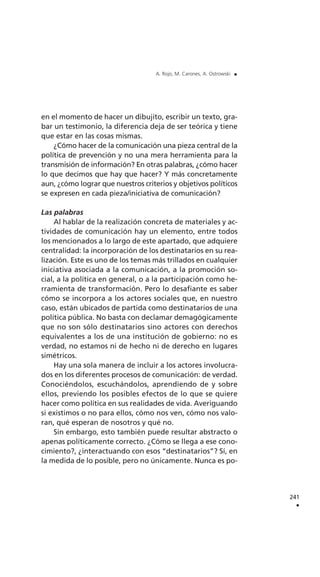 en el momento de hacer un dibujito, escribir un texto, gra-
bar un testimonio, la diferencia deja de ser teórica y tiene
que estar en las cosas mismas.
¿Cómo hacer de la comunicación una pieza central de la
política de prevención y no una mera herramienta para la
transmisión de información? En otras palabras, ¿cómo hacer
lo que decimos que hay que hacer? Y más concretamente
aun, ¿cómo lograr que nuestros criterios y objetivos políticos
se expresen en cada pieza/iniciativa de comunicación?
Las palabras
Al hablar de la realización concreta de materiales y ac-
tividades de comunicación hay un elemento, entre todos
los mencionados a lo largo de este apartado, que adquiere
centralidad: la incorporación de los destinatarios en su rea-
lización. Este es uno de los temas más trillados en cualquier
iniciativa asociada a la comunicación, a la promoción so-
cial, a la política en general, o a la participación como he-
rramienta de transformación. Pero lo desafiante es saber
cómo se incorpora a los actores sociales que, en nuestro
caso, están ubicados de partida como destinatarios de una
política pública. No basta con declamar demagógicamente
que no son sólo destinatarios sino actores con derechos
equivalentes a los de una institución de gobierno: no es
verdad, no estamos ni de hecho ni de derecho en lugares
simétricos.
Hay una sola manera de incluir a los actores involucra-
dos en los diferentes procesos de comunicación: de verdad.
Conociéndolos, escuchándolos, aprendiendo de y sobre
ellos, previendo los posibles efectos de lo que se quiere
hacer como política en sus realidades de vida. Averiguando
si existimos o no para ellos, cómo nos ven, cómo nos valo-
ran, qué esperan de nosotros y qué no.
Sin embargo, esto también puede resultar abstracto o
apenas políticamente correcto. ¿Cómo se llega a ese cono-
cimiento?, ¿interactuando con esos “destinatarios”? Sí, en
la medida de lo posible, pero no únicamente. Nunca es po-
241
.
A. Rojo, M. Carones, A. Ostrowski .
 