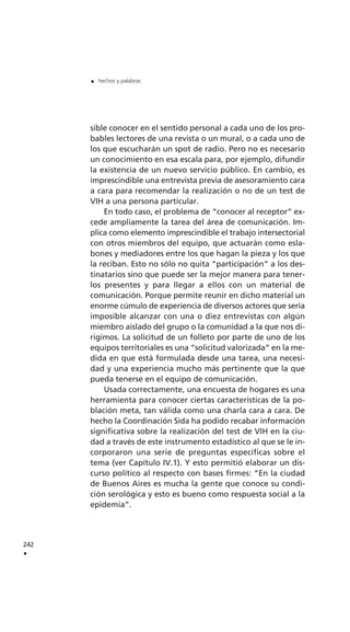 sible conocer en el sentido personal a cada uno de los pro-
bables lectores de una revista o un mural, o a cada uno de
los que escucharán un spot de radio. Pero no es necesario
un conocimiento en esa escala para, por ejemplo, difundir
la existencia de un nuevo servicio público. En cambio, es
imprescindible una entrevista previa de asesoramiento cara
a cara para recomendar la realización o no de un test de
VIH a una persona particular.
En todo caso, el problema de “conocer al receptor” ex-
cede ampliamente la tarea del área de comunicación. Im-
plica como elemento imprescindible el trabajo intersectorial
con otros miembros del equipo, que actuarán como esla-
bones y mediadores entre los que hagan la pieza y los que
la reciban. Esto no sólo no quita “participación” a los des-
tinatarios sino que puede ser la mejor manera para tener-
los presentes y para llegar a ellos con un material de
comunicación. Porque permite reunir en dicho material un
enorme cúmulo de experiencia de diversos actores que sería
imposible alcanzar con una o diez entrevistas con algún
miembro aislado del grupo o la comunidad a la que nos di-
rigimos. La solicitud de un folleto por parte de uno de los
equipos territoriales es una “solicitud valorizada” en la me-
dida en que está formulada desde una tarea, una necesi-
dad y una experiencia mucho más pertinente que la que
pueda tenerse en el equipo de comunicación.
Usada correctamente, una encuesta de hogares es una
herramienta para conocer ciertas características de la po-
blación meta, tan válida como una charla cara a cara. De
hecho la Coordinación Sida ha podido recabar información
significativa sobre la realización del test de VIH en la ciu-
dad a través de este instrumento estadístico al que se le in-
corporaron una serie de preguntas específicas sobre el
tema (ver Capítulo IV.1). Y esto permitió elaborar un dis-
curso político al respecto con bases firmes: “En la ciudad
de Buenos Aires es mucha la gente que conoce su condi-
ción serológica y esto es bueno como respuesta social a la
epidemia”.
242
.
. hechos y palabras
 