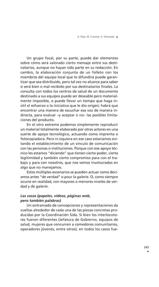 Un grupo focal, por su parte, puede dar elementos
sobre cómo será valorado cierto mensaje entre sus desti-
natarios, aunque no hayan sido parte en su redacción. En
cambio, la elaboración conjunta de un folleto con los
miembros del equipo local que lo difundirá puede garan-
tizar que sea distribuido, pero tal vez no alcance para saber
si será bien o mal recibido por sus destinatarios finales. La
consulta con todos los centros de salud de un documento
destinado a sus equipos puede ser deseable pero material-
mente imposible, o puede llevar un tiempo que haga in-
útil el esfuerzo o la iniciativa que le dio origen; habrá que
encontrar una manera de escuchar esa voz de manera in-
directa, para evaluar –y aceptar o no– las posibles limita-
ciones del producto.
En el otro extremo podemos simplemente reproducir
un material totalmente elaborado por otros actores en una
suerte de apoyo tecnológico, actuando como imprenta o
fotocopiadora. Pero ni siquiera en ese caso estaríamos evi-
tando el establecimiento de un vínculo de comunicación
con las personas o instituciones. Porque con ese apoyo téc-
nico les estamos “diciendo” que tienen cierto poder, cierta
legitimidad y también cierto compromiso para con el tra-
bajo y para con nosotros, que nos vemos involucrados en
algo que no manejamos.
Estos múltiples escenarios se pueden actuar como decí-
amos antes “de verdad” o pour la galerie. O, como siempre
ocurre en realidad, con mayores o menores niveles de ver-
dad y de galerie.
Las cosas (papeles, videos, páginas web,
pero también palabras)
Un entramado de concepciones y representaciones da
vueltas alrededor de cada una de las piezas concretas pro-
ducidas por la Coordinación Sida. Si bien los interlocuto-
res fueron diferentes (Jefatura de Gobierno, equipos de
salud, mujeres que concurren a comedores comunitarios,
operadores jóvenes, entre otros), en todos los casos fue-
243
.
A. Rojo, M. Carones, A. Ostrowski .
 