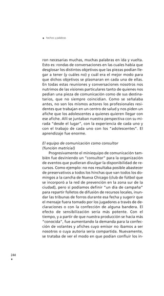 ron necesarias muchas, muchas palabras en ida y vuelta.
Esto es: rondas de conversaciones en las cuales había que
desglosar los distintos objetivos que las piezas podían lle-
gar a tener (y cuáles no) y cuál era el mejor modo para
que dichos objetivos se plasmaran en cada una de ellas.
En todas estas reuniones y conversaciones nosotros nos
nutrimos de las visiones particulares tanto de quienes nos
pedían una pieza de comunicación como de sus destina-
tarios, que no siempre coincidían. Como se señalaba
antes, no son los mismos actores los profesionales resi-
dentes que trabajan en un centro de salud y nos piden un
afiche que los adolescentes a quienes quieren llegar con
ese afiche. Allí se juntaban nuestra perspectiva con su mi-
rada “desde el lugar”, con la experiencia de cada uno y
con el trabajo de cada uno con los “adolescentes”. El
aprendizaje fue enorme.
El equipo de comunicación como consultor
(función matricial)
Progresivamente el miniequipo de comunicación tam-
bién fue deviniendo un “consultor” para la organización
de eventos que pudieran divulgar la disponibilidad de re-
cursos. Como ejemplo: no nos resultaba posible abastecer
de preservativos a todos los hinchas que van todos los do-
mingos a la cancha de Nueva Chicago (club de fútbol que
se incorporó a la red de prevención en la zona sur de la
ciudad), pero sí podíamos definir “un día de campaña”
para repartir folletos de difusión de recursos locales, inun-
dar las tribunas de forros durante esa fecha y sugerir que
el mensaje fuera tomado por los jugadores a través de de-
claraciones o con la confección de alguna bandera. El
efecto de sensibilización sería más potente. Con el
tiempo, y a partir de que nuestra producción se hacía más
“conocida”, fue aumentando la demanda para la confec-
ción de volantes y afiches cuyo emisor no íbamos a ser
nosotros o cuya autoría sería compartida. Nuevamente,
se trataba de ver el modo en que podían confluir los in-
244
.
. hechos y palabras
 