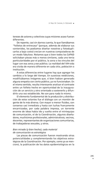 tereses de actores y colectivos cuyas misiones acaso fueran
diferentes.
De repente, casi sin darnos cuenta, lo que llamábamos
“folletos de entrecasa” (porque, además de elaborar sus
contenidos, los podíamos diseñar nosotros y fotodupli-
carlos a bajo costo) crecían en nuestras computadoras de
un modo fabuloso. Notamos que si bien todos los CePAD
solicitaban piezas más o menos similares, cada uno tenía
particularidades por el público, la zona o los vínculos del
lugar con esa zona y ese público. La realidad del VIH-sida
era vivida de manera diferente en cada sitio, población o
institución.
A estas diferencias entre lugares hay que agregar los
cambios a lo largo del tiempo. En sucesivas reediciones,
modificábamos imágenes que, si bien habían generado
alguna empatía con cierto público, ya no funcionaban. En
el mismo sentido, resulta interesante analizar el contraste
entre un folleto hecho en oportunidad de la inaugura-
ción de un servicio y otro orientado a sostenerlo y difun-
dirlo una vez establecido. No son para nada lo mismo.
El elemento fundamental de la producción y distribu-
ción de estos volantes fue el diálogo con un montón de
gente de lo más diversa. Con mayor o menor fluidez, con
consenso casi inmediato y hasta con luchas francamente
encarnizadas, por cada palabra impresa, un torrente
enorme de ideas había ido y vuelto entre el miniequipo
de comunicación, el de la Coordinación, algunos diseña-
dores, muchísimos profesionales, administrativos, vecinos,
docentes, representantes de organizaciones comunitarias,
de trabajadoras sexuales, y otros.
Bien mirado (y bien hecho), cada material
de comunicación es estratégico
Las piezas de comunicación fueron mostrando otras
potencialidades y complementando los objetivos estra-
tégicos de la Coordinación. Por ejemplo, como ya se men-
cionó, la publicación de los datos epidemiológicos en la
245
.
A. Rojo, M. Carones, A. Ostrowski .
 