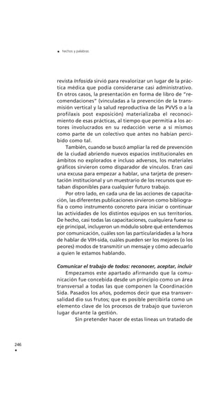 revista Infosida sirvió para revalorizar un lugar de la prác-
tica médica que podía considerarse casi administrativo.
En otros casos, la presentación en forma de libro de “re-
comendaciones” (vinculadas a la prevención de la trans-
misión vertical y la salud reproductiva de las PVVS o a la
profilaxis post exposición) materializaba el reconoci-
miento de esas prácticas, al tiempo que permitía a los ac-
tores involucrados en su redacción verse a sí mismos
como parte de un colectivo que antes no habían perci-
bido como tal.
También, cuando se buscó ampliar la red de prevención
de la ciudad abriendo nuevos espacios institucionales en
ámbitos no explorados e incluso adversos, los materiales
gráficos sirvieron como disparador de vínculos. Eran casi
una excusa para empezar a hablar, una tarjeta de presen-
tación institucional y un muestrario de los recursos que es-
taban disponibles para cualquier futuro trabajo.
Por otro lado, en cada una de las acciones de capacita-
ción, las diferentes publicaciones sirvieron como bibliogra-
fía o como instrumento concreto para iniciar o continuar
las actividades de los distintos equipos en sus territorios.
De hecho, casi todas las capacitaciones, cualquiera fuese su
eje principal, incluyeron un módulo sobre qué entendemos
por comunicación, cuáles son las particularidades a la hora
de hablar de VIH-sida, cuáles pueden ser los mejores (o los
peores) modos de transmitir un mensaje y cómo adecuarlo
a quien le estamos hablando.
Comunicar el trabajo de todos: reconocer, aceptar, incluir
Empezamos este apartado afirmando que la comu-
nicación fue concebida desde un principio como un área
transversal a todas las que componen la Coordinación
Sida. Pasados los años, podemos decir que esa transver-
salidad dio sus frutos; que es posible percibirla como un
elemento clave de los procesos de trabajo que tuvieron
lugar durante la gestión.
Sin pretender hacer de estas líneas un tratado de
246
.
. hechos y palabras
 