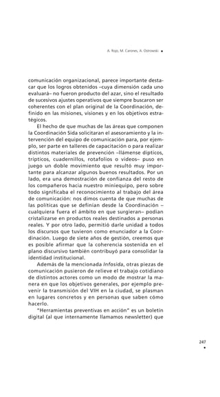 comunicación organizacional, parece importante desta-
car que los logros obtenidos –cuya dimensión cada uno
evaluará– no fueron producto del azar, sino el resultado
de sucesivos ajustes operativos que siempre buscaron ser
coherentes con el plan original de la Coordinación, de-
finido en las misiones, visiones y en los objetivos estra-
tégicos.
El hecho de que muchas de las áreas que componen
la Coordinación Sida solicitaran el asesoramiento y la in-
tervención del equipo de comunicación para, por ejem-
plo, ser parte en talleres de capacitación o para realizar
distintos materiales de prevención –llámense dípticos,
trípticos, cuadernillos, rotafolios o videos– puso en
juego un doble movimiento que resultó muy impor-
tante para alcanzar algunos buenos resultados. Por un
lado, era una demostración de confianza del resto de
los compañeros hacia nuestro miniequipo, pero sobre
todo significaba el reconocimiento al trabajo del área
de comunicación: nos dimos cuenta de que muchas de
las políticas que se definían desde la Coordinación –
cualquiera fuera el ámbito en que surgieran– podían
cristalizarse en productos reales destinados a personas
reales. Y por otro lado, permitió darle unidad a todos
los discursos que tuvieron como enunciador a la Coor-
dinación. Luego de siete años de gestión, creemos que
es posible afirmar que la coherencia sostenida en el
plano discursivo también contribuyó para consolidar la
identidad institucional.
Además de la mencionada Infosida, otras piezas de
comunicación pusieron de relieve el trabajo cotidiano
de distintos actores como un modo de mostrar la ma-
nera en que los objetivos generales, por ejemplo pre-
venir la transmisión del VIH en la ciudad, se plasman
en lugares concretos y en personas que saben cómo
hacerlo.
“Herramientas preventivas en acción” es un boletín
digital (al que internamente llamamos newsletter) que
247
.
A. Rojo, M. Carones, A. Ostrowski .
 