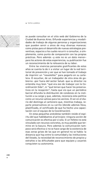 se puede consultar en el sitio web del Gobierno de la
Ciudad de Buenos Aires. Difunde experiencias y modali-
dades de trabajo de algunas personas y organizaciones
que pueden servir a otros de muy diversas maneras:
como pistas para el desarrollo de nuevas estrategias pre-
ventivas, espacios a los cuales recurrir o consultar, o sim-
plemente, como punto de comparación con las propias
prácticas. Pero además –y este no es un dato menor–
para los actores de estas experiencias, su publicación fue
un reconocimiento de la relevancia de su labor.
Entre las vivencias personales gratificantes de estos
años se cuenta la de ir a visitar un lugar de la red terri-
torial de prevención y ver que se han tomado el trabajo
de imprimir un “newsletter” para pegarlo en su carte-
lera. O escuchar, de un trabajador de otra área de go-
bierno –por fuera del sector Salud– que su director no
entendía muy bien “qué era eso de trabajar con la Co-
ordinación Sida”, ni “qué tenían que hacer los preserva-
tivos en la recepción”, hasta que vio que un periódico
barrial difundía la distribución de condones en la insti-
tución a su cargo y que, además, reconocía esta política
como un recurso valioso para los vecinos. O ver en el dia-
rio del domingo al cartonero que, mientras trabaja, re-
parte preservativos en su carrito (donde además lleva,
plastificado, el certificado de que ha hecho una capaci-
tación con el equipo de la Coordinación).
En estas pequeñas anécdotas también reside el espí-
ritu del que hablábamos al principio: ninguna acción de
comunicación es efectiva por sí sola. Si un folleto no está
vinculado con recursos concretos, es muy posible que ter-
mine en la basura. Pero además la comunicación tam-
poco será efectiva si no se hace cargo de la existencia de
esas zonas grises de las que en general no se habla: la
distancia que hay entre la comunidad y las instituciones
del Estado, la necesidad de reconocimiento de propios y
extraños o las dificultades para que equipos y usuarios
conquisten su autonomía.
248
.
. hechos y palabras
 