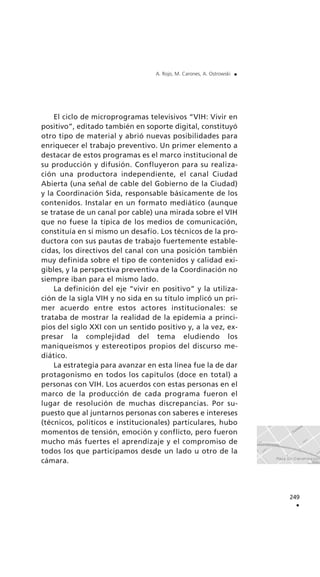 El ciclo de microprogramas televisivos “VIH: Vivir en
positivo”, editado también en soporte digital, constituyó
otro tipo de material y abrió nuevas posibilidades para
enriquecer el trabajo preventivo. Un primer elemento a
destacar de estos programas es el marco institucional de
su producción y difusión. Confluyeron para su realiza-
ción una productora independiente, el canal Ciudad
Abierta (una señal de cable del Gobierno de la Ciudad)
y la Coordinación Sida, responsable básicamente de los
contenidos. Instalar en un formato mediático (aunque
se tratase de un canal por cable) una mirada sobre el VIH
que no fuese la típica de los medios de comunicación,
constituía en sí mismo un desafío. Los técnicos de la pro-
ductora con sus pautas de trabajo fuertemente estable-
cidas, los directivos del canal con una posición también
muy definida sobre el tipo de contenidos y calidad exi-
gibles, y la perspectiva preventiva de la Coordinación no
siempre iban para el mismo lado.
La definición del eje “vivir en positivo” y la utiliza-
ción de la sigla VIH y no sida en su título implicó un pri-
mer acuerdo entre estos actores institucionales: se
trataba de mostrar la realidad de la epidemia a princi-
pios del siglo XXI con un sentido positivo y, a la vez, ex-
presar la complejidad del tema eludiendo los
maniqueísmos y estereotipos propios del discurso me-
diático.
La estrategia para avanzar en esta línea fue la de dar
protagonismo en todos los capítulos (doce en total) a
personas con VIH. Los acuerdos con estas personas en el
marco de la producción de cada programa fueron el
lugar de resolución de muchas discrepancias. Por su-
puesto que al juntarnos personas con saberes e intereses
(técnicos, políticos e institucionales) particulares, hubo
momentos de tensión, emoción y conflicto, pero fueron
mucho más fuertes el aprendizaje y el compromiso de
todos los que participamos desde un lado u otro de la
cámara.
249
.
A. Rojo, M. Carones, A. Ostrowski .
 