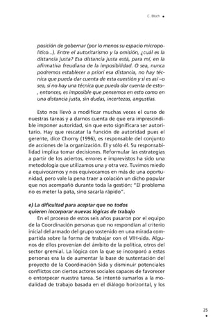 posición de gobernar (por lo menos su espacio micropo-
lítico...). Entre el autoritarismo y la omisión, ¿cuál es la
distancia justa? Esa distancia justa está, para mí, en la
afirmativa freudiana de la imposibilidad. O sea, nunca
podremos establecer a priori esa distancia, no hay téc-
nica que pueda dar cuenta de esta cuestión y si es así –o
sea, si no hay una técnica que pueda dar cuenta de esto–
, entonces, es imposible que pensemos en esto como en
una distancia justa, sin dudas, incertezas, angustias.
Esto nos llevó a modificar muchas veces el curso de
nuestras tareas y a darnos cuenta de que era imprescindi-
ble imponer autoridad, sin que esto significara ser autori-
tario. Hay que rescatar la función de autoridad pues el
gerente, dice Chorny (1996), es responsable del conjunto
de acciones de la organización. Él y sólo él. Su responsabi-
lidad implica tomar decisiones. Reformular las estrategias
a partir de los aciertos, errores e imprevistos ha sido una
metodología que utilizamos una y otra vez. Tuvimos miedo
a equivocarnos y nos equivocamos en más de una oportu-
nidad, pero vale la pena traer a colación un dicho popular
que nos acompañó durante toda la gestión: “El problema
no es meter la pata, sino sacarla rápido”.
e) La dificultad para aceptar que no todos
quieren incorporar nuevas lógicas de trabajo
En el proceso de estos seis años pasaron por el equipo
de la Coordinación personas que no respondían al criterio
inicial del armado del grupo sostenido en una mirada com-
partida sobre la forma de trabajar con el VIH-sida. Algu-
nos de ellos provenían del ámbito de la política, otros del
sector gremial. La lógica con la que se incorporó a estas
personas era la de aumentar la base de sustentación del
proyecto de la Coordinación Sida y disminuir potenciales
conflictos con ciertos actores sociales capaces de favorecer
o entorpecer nuestra tarea. Se intentó sumarlos a la mo-
dalidad de trabajo basada en el diálogo horizontal, y los
25
.
C. Bloch .
 