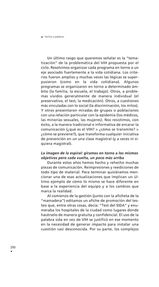Un último rasgo que queremos señalar es la “tema-
tización” de la problemática del VIH propuesta por el
ciclo. Resolvimos organizar cada programa en torno a un
eje asociado fuertemente a la vida cotidiana. Los crite-
rios fueron amplios y muchas veces las lógicas se super-
pusieron (como en la vida cotidiana). Algunos
programas se organizaron en torno a determinado ám-
bito (la familia, la escuela, el trabajo). Otros, a proble-
mas vividos generalmente de manera individual (el
preservativo, el test, la medicación). Otros, a cuestiones
más vinculadas con lo social (la discriminación, los mitos).
Y otros presentaron miradas de grupos o poblaciones
con una relación particular con la epidemia (los médicos,
las minorías sexuales, las mujeres). Nos resistimos, con
éxito, a la manera tradicional e informativa de encarar la
comunicación (¿qué es el VIH? > ¿cómo se transmite? >
¿cómo se previene?), que transforma cualquier iniciativa
de prevención en un una clase magistral (y a veces ni si-
quiera magistral).
La imagen de la espiral: giramos en torno a los mismos
objetivos pero cada vuelta, un poco más arriba
Durante estos años hemos hecho y rehecho muchas
piezas de comunicación. Reimpresiones y reediciones de
todo tipo de material. Para terminar quisiéramos men-
cionar una de esas actualizaciones que implican un úl-
timo ejemplo de cómo lo mismo se hace diferente en
base a la experiencia del equipo y a los cambios que
marca la realidad.
Al comienzo de la gestión (junto con la aficheta de la
“mamadera”) editamos un afiche de promoción del tes-
teo que, entre otras cosas, decía: “Test del SIDA” y enu-
meraba los hospitales de la ciudad como lugares donde
hacérselo de manera gratuita y confidencial. El uso de la
palabra sida en vez de VIH se justificó en ese momento
en la necesidad de generar impacto para instalar una
cuestión casi desconocida. Por su parte, los complejos
250
.
. hechos y palabras
 