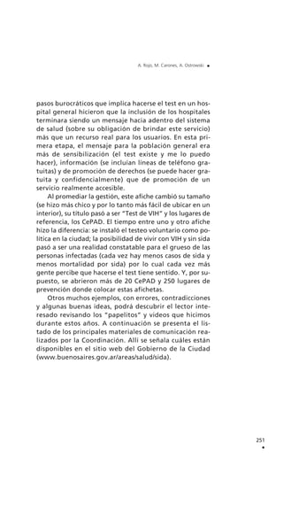 pasos burocráticos que implica hacerse el test en un hos-
pital general hicieron que la inclusión de los hospitales
terminara siendo un mensaje hacia adentro del sistema
de salud (sobre su obligación de brindar este servicio)
más que un recurso real para los usuarios. En esta pri-
mera etapa, el mensaje para la población general era
más de sensibilización (el test existe y me lo puedo
hacer), información (se incluían líneas de teléfono gra-
tuitas) y de promoción de derechos (se puede hacer gra-
tuita y confidencialmente) que de promoción de un
servicio realmente accesible.
Al promediar la gestión, este afiche cambió su tamaño
(se hizo más chico y por lo tanto más fácil de ubicar en un
interior), su título pasó a ser “Test de VIH” y los lugares de
referencia, los CePAD. El tiempo entre uno y otro afiche
hizo la diferencia: se instaló el testeo voluntario como po-
lítica en la ciudad; la posibilidad de vivir con VIH y sin sida
pasó a ser una realidad constatable para el grueso de las
personas infectadas (cada vez hay menos casos de sida y
menos mortalidad por sida) por lo cual cada vez más
gente percibe que hacerse el test tiene sentido. Y, por su-
puesto, se abrieron más de 20 CePAD y 250 lugares de
prevención donde colocar estas afichetas.
Otros muchos ejemplos, con errores, contradicciones
y algunas buenas ideas, podrá descubrir el lector inte-
resado revisando los “papelitos” y videos que hicimos
durante estos años. A continuación se presenta el lis-
tado de los principales materiales de comunicación rea-
lizados por la Coordinación. Allí se señala cuáles están
disponibles en el sitio web del Gobierno de la Ciudad
(www.buenosaires.gov.ar/areas/salud/sida).
251
.
A. Rojo, M. Carones, A. Ostrowski .
 