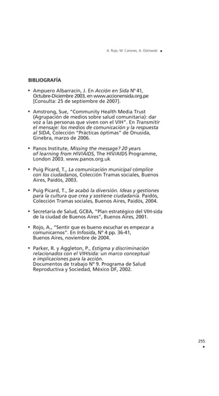 255
.
A. Rojo, M. Carones, A. Ostrowski .
BIBLIOGRAFÍA
Ampuero Albarracín, J. En Acción en Sida Nº 41,
Octubre-Diciembre 2003, en www.accionensida.org.pe
[Consulta: 25 de septiembre de 2007].
Amstrong, Sue, “Community Health Media Trust
(Agrupación de medios sobre salud comunitaria): dar
voz a las personas que viven con el VIH”. En Transmitir
el mensaje: los medios de comunicación y la respuesta
al SIDA, Colección “Prácticas óptimas” de Onusida,
Ginebra, marzo de 2006.
Panos Institute, Missing the message? 20 years
of learning from HIV/AIDS, The HIV/AIDS Programme,
London 2003. www.panos.org.uk
Puig Picard, T., La comunicación municipal cómplice
con los ciudadanos, Colección Tramas sociales, Buenos
Aires, Paidós, 2003.
Puig Picard, T., Se acabó la diversión. Ideas y gestiones
para la cultura que crea y sostiene ciudadanía. Paidós,
Colección Tramas sociales, Buenos Aires, Paidós, 2004.
Secretaría de Salud, GCBA, “Plan estratégico del VIH-sida
de la ciudad de Buenos Aires”, Buenos Aires, 2001.
Rojo, A., “Sentir que es bueno escuchar es empezar a
comunicarnos”. En Infosida, Nº 4 pp. 36-41,
Buenos Aires, noviembre de 2004.
Parker, R. y Aggleton, P., Estigma y discriminación
relacionados con el VIH/sida: un marco conceptual
e implicaciones para la acción.
Documentos de trabajo Nº 9. Programa de Salud
Reproductiva y Sociedad, México DF, 2002.
 