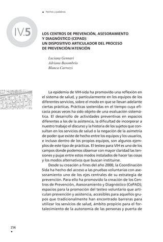 LOS CENTROS DE PREVENCIÓN, ASESORAMIENTO
Y DIAGNÓSTICO (CEPAD):
UN DISPOSITIVO ARTICULADOR DEL PROCESO
DE PREVENCIÓN/ATENCIÓN
Luciana Gennari
Adriana Basombrío
Blanca Carrozzi
La epidemia de VIH-sida ha promovido una reflexión en
el sistema de salud, y particularmente en los equipos de los
diferentes servicios, sobre el modo en que se llevan adelante
ciertas prácticas. Prácticas sostenidas en el tiempo cuya efi-
cacia pocas veces ha sido objeto de una evaluación sistemá-
tica. El desarrollo de actividades preventivas en espacios
diferentes a los de la asistencia, la dificultad de incorporar a
nuestro trabajo el discurso y la historia de los sujetos que con-
sultan en los servicios de salud o la negación de la asimetría
de poder que existe de hecho entre los equipos y los usuarios,
e incluso dentro de los propios equipos, son algunos ejem-
plos de este tipo de prácticas. El testeo para VIH es uno de los
campos donde podemos observar con mayor claridad las ten-
siones y pujas entre estos modos instalados de hacer las cosas
y los modos alternativos que buscan instituirse.
Desde su creación a fines del año 2000, la Coordinación
Sida ha hecho del acceso a las pruebas voluntarias con ase-
soramiento uno de los ejes centrales de su estrategia de
prevención. Para ello ha promovido la creación de los Cen-
tros de Prevención, Asesoramiento y Diagnóstico (CePAD);
espacios para la promoción del testeo voluntario que arti-
culan prevención y asistencia, accesibles para aquellos gru-
pos que tradicionalmente han encontrado barreras para
utilizar los servicios de salud, ámbito propicio para el for-
talecimiento de la autonomía de las personas y puerta de
256
.
. hechos y palabras
IV.5
 
