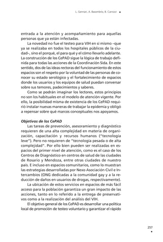 entrada a la atención y acompañamiento para aquellas
personas que ya están infectadas.
La novedad no fue el testeo para VIH en sí mismo –que
ya se realizaba en todos los hospitales públicos de la ciu-
dad–, sino el porqué, el para qué y el cómo llevarlo adelante.
La construcción de los CePAD sigue la lógica de trabajo defi-
nida para todas las acciones de la Coordinación Sida. En este
sentido, dos de las ideas rectoras del funcionamiento de estos
espacios son el respeto por la voluntad de las personas de co-
nocer su estado serológico y el fortalecimiento de espacios
donde los usuarios y los equipos de salud puedan conversar
sobre sus temores, padecimientos y saberes.
Como se podrán imaginar los lectores, estos principios
no son los habituales en el modelo de atención vigente. Por
ello, la posibilidad misma de existencia de los CePAD requi-
rió instalar nuevas maneras de trabajar la epidemia y obligó
a repensar sobre qué marcos conceptuales nos apoyamos.
Objetivos de los CePAD
Las tareas de prevención, asesoramiento y diagnóstico
requieren de una alta complejidad en materia de organi-
zación, capacitación y recursos humanos (“tecnología
leve”). Pero no requieren de “tecnología pesada o de alta
complejidad”. Por ello bien pueden ser realizadas en es-
pacios del primer nivel de atención, como es el caso de los
Centros de Diagnóstico en centros de salud de las ciudades
de Rosario y Mendoza, entre otras ciudades de nuestro
país. E incluso en espacios comunitarios, como lo muestran
las estrategias desarrolladas por Nexo Asociación Civil e In-
tercambios (ONG dedicadas a la comunidad gay y a la re-
ducción de daños en usuarios de drogas, respectivamente).
La ubicación de estos servicios en espacios de más fácil
acceso para la población garantiza un gran impacto de las
acciones, tanto en lo referido a la entrega de preservati-
vos como a la realización del análisis del VIH.
El objetivo general de los CePAD es desarrollar una política
local de promoción de testeo voluntario y garantizar el rápido
257
.
L. Gennari, A. Basombrío, B. Carrozzi .
 