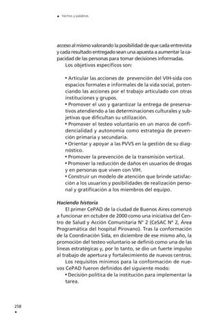 258
.
. hechos y palabras
acceso al mismo valorando la posibilidad de que cada entrevista
y cada resultado entregado sean una apuesta a aumentar la ca-
pacidad de las personas para tomar decisiones informadas.
Los objetivos específicos son:
Articular las acciones de prevención del VIH-sida con
espacios formales e informales de la vida social, poten-
ciando las acciones por el trabajo articulado con otras
instituciones y grupos.
Promover el uso y garantizar la entrega de preserva-
tivos atendiendo a las determinaciones culturales y sub-
jetivas que dificultan su utilización.
Promover el testeo voluntario en un marco de confi-
dencialidad y autonomía como estrategia de preven-
ción primaria y secundaria.
Orientar y apoyar a las PVVS en la gestión de su diag-
nóstico.
Promover la prevención de la transmisión vertical.
Promover la reducción de daños en usuarios de drogas
y en personas que viven con VIH.
Construir un modelo de atención que brinde satisfac-
ción a los usuarios y posibilidades de realización perso-
nal y gratificación a los miembros del equipo.
Haciendo historia
El primer CePAD de la ciudad de Buenos Aires comenzó
a funcionar en octubre de 2000 como una iniciativa del Cen-
tro de Salud y Acción Comunitaria N° 2 (CeSAC Nº 2, Área
Programática del hospital Pirovano). Tras la conformación
de la Coordinación Sida, en diciembre de ese mismo año, la
promoción del testeo voluntario se definió como una de las
líneas estratégicas y, por lo tanto, se dio un fuerte impulso
al trabajo de apertura y fortalecimiento de nuevos centros.
Los requisitos mínimos para la conformación de nue-
vos CePAD fueron definidos del siguiente modo:
Decisión política de la institución para implementar la
tarea.
 