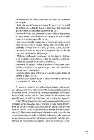 Laboratorio de referencia para analizar las muestras
de sangre.
Articulación del espacio con por lo menos un hospital
de referencia adonde fueran derivadas las personas
que tuvieran un resultado positivo de VIH.
Como mínimo dos personas capacitadas o dispuestas
a capacitarse, que dispusieran de por lo menos seis
horas a la semana para la tarea.
Un extraccionista (puede ser la misma persona la que
hace la extracción y la que realiza las entrevistas pre y
postest), jeringas descartables, guantes, tubos, etique-
tas identificadoras, espacio físico para realizar la ex-
tracción, descartador de jeringas.
Material gráfico y/o estrategias de divulgación del ser-
vicio (radios comunitarias, redes de vecinos, redes ba-
rriales, derivación de hospital, etcétera).
Material de apoyo (folletos, preservativos) para reali-
zar las entrevistas pre y postest y/o para dar charlas in-
formativas o educativas.
Una heladera para el transporte de la sangre desde el
centro al laboratorio.
Un transporte para llevar la sangre desde el centro al
laboratorio de referencia.
En mayo se iniciaron las gestiones para crear cuatro nue-
vos CePAD, uno en la recientemente inaugurada Casa Joven
de Flores, de la Dirección de Juventud (Secretaría de Desa-
rrollo Social) y otros tres en CESAC (el Nº 20 del área del hos-
pital Piñero, y los Nº 5 y 7 del área del hospital Santojanni).
El CePAD de Casa Joven tuvo algunas características que
merecen ser destacadas: fue el primero creado fuera del ám-
bito de salud y llevado adelante por un equipo de jóvenes
que no tenían título profesional (con excepción del extrac-
cionista). El gran desarrollo que a la fecha continúa teniendo
–medido en términos de la calidad del equipo, del número
de personas que acceden para hacerse un test y del alto por-
centaje de resultados entregados– puso en evidencia la via-
259
.
L. Gennari, A. Basombrío, B. Carrozzi .
 