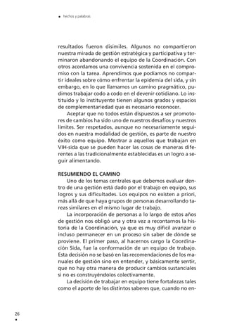 resultados fueron disímiles. Algunos no compartieron
nuestra mirada de gestión estratégica y participativa y ter-
minaron abandonando el equipo de la Coordinación. Con
otros acordamos una convivencia sostenida en el compro-
miso con la tarea. Aprendimos que podíamos no compar-
tir ideales sobre cómo enfrentar la epidemia del sida, y sin
embargo, en lo que llamamos un camino pragmático, pu-
dimos trabajar codo a codo en el devenir cotidiano. Lo ins-
tituido y lo instituyente tienen algunos grados y espacios
de complementariedad que es necesario reconocer.
Aceptar que no todos están dispuestos a ser promoto-
res de cambios ha sido uno de nuestros desafíos y nuestros
límites. Ser respetados, aunque no necesariamente segui-
dos en nuestra modalidad de gestión, es parte de nuestro
éxito como equipo. Mostrar a aquellos que trabajan en
VIH-sida que se pueden hacer las cosas de maneras dife-
rentes a las tradicionalmente establecidas es un logro a se-
guir alimentando.
RESUMIENDO EL CAMINO
Uno de los temas centrales que debemos evaluar den-
tro de una gestión está dado por el trabajo en equipo, sus
logros y sus dificultades. Los equipos no existen a priori,
más allá de que haya grupos de personas desarrollando ta-
reas similares en el mismo lugar de trabajo.
La incorporación de personas a lo largo de estos años
de gestión nos obligó una y otra vez a recontarnos la his-
toria de la Coordinación, ya que es muy difícil avanzar o
incluso permanecer en un proceso sin saber de dónde se
proviene. El primer paso, al hacernos cargo la Coordina-
ción Sida, fue la conformación de un equipo de trabajo.
Esta decisión no se basó en las recomendaciones de los ma-
nuales de gestión sino en entender, y básicamente sentir,
que no hay otra manera de producir cambios sustanciales
si no es construyéndolos colectivamente.
La decisión de trabajar en equipo tiene fortalezas tales
como el aporte de los distintos saberes que, cuando no en-
26
.
. hechos y palabras
 