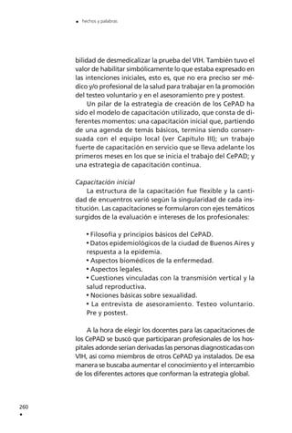 bilidad de desmedicalizar la prueba del VIH. También tuvo el
valor de habilitar simbólicamente lo que estaba expresado en
las intenciones iniciales, esto es, que no era preciso ser mé-
dico y/o profesional de la salud para trabajar en la promoción
del testeo voluntario y en el asesoramiento pre y postest.
Un pilar de la estrategia de creación de los CePAD ha
sido el modelo de capacitación utilizado, que consta de di-
ferentes momentos: una capacitación inicial que, partiendo
de una agenda de temás básicos, termina siendo consen-
suada con el equipo local (ver Capítulo III); un trabajo
fuerte de capacitación en servicio que se lleva adelante los
primeros meses en los que se inicia el trabajo del CePAD; y
una estrategia de capacitación continua.
Capacitación inicial
La estructura de la capacitación fue flexible y la canti-
dad de encuentros varió según la singularidad de cada ins-
titución. Las capacitaciones se formularon con ejes temáticos
surgidos de la evaluación e intereses de los profesionales:
Filosofía y principios básicos del CePAD.
Datos epidemiológicos de la ciudad de Buenos Aires y
respuesta a la epidemia.
Aspectos biomédicos de la enfermedad.
Aspectos legales.
Cuestiones vinculadas con la transmisión vertical y la
salud reproductiva.
Nociones básicas sobre sexualidad.
La entrevista de asesoramiento. Testeo voluntario.
Pre y postest.
A la hora de elegir los docentes para las capacitaciones de
los CePAD se buscó que participaran profesionales de los hos-
pitales adonde serían derivadas las personas diagnosticadas con
VIH, así como miembros de otros CePAD ya instalados. De esa
manera se buscaba aumentar el conocimiento y el intercambio
de los diferentes actores que conforman la estrategia global.
260
.
. hechos y palabras
 